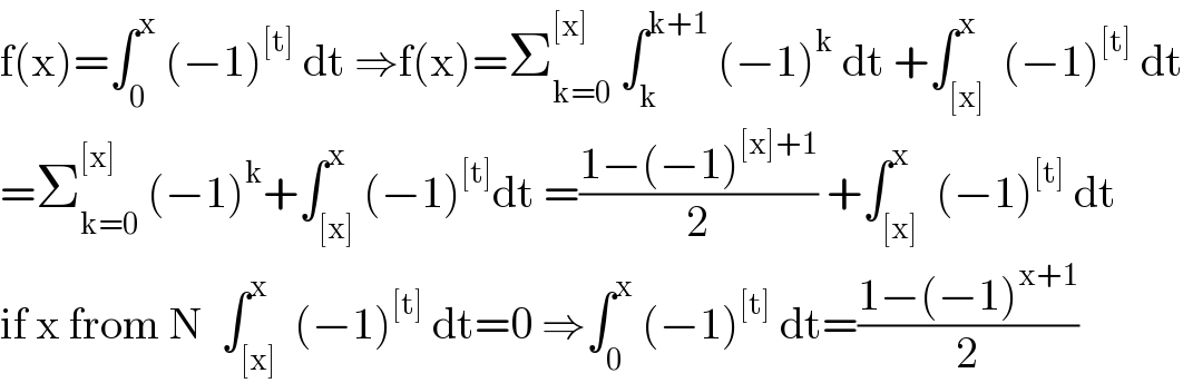 f(x)=∫_0 ^x  (−1)^([t])  dt ⇒f(x)=Σ_(k=0) ^([x])  ∫_k ^(k+1)  (−1)^k  dt +∫_([x]) ^x  (−1)^([t])  dt  =Σ_(k=0) ^([x])  (−1)^k +∫_([x]) ^x (−1)^([t]) dt =((1−(−1)^([x]+1) )/2) +∫_([x]) ^x  (−1)^([t])  dt  if x from N  ∫_([x]) ^x  (−1)^([t])  dt=0 ⇒∫_0 ^x  (−1)^([t])  dt=((1−(−1)^(x+1) )/2)  