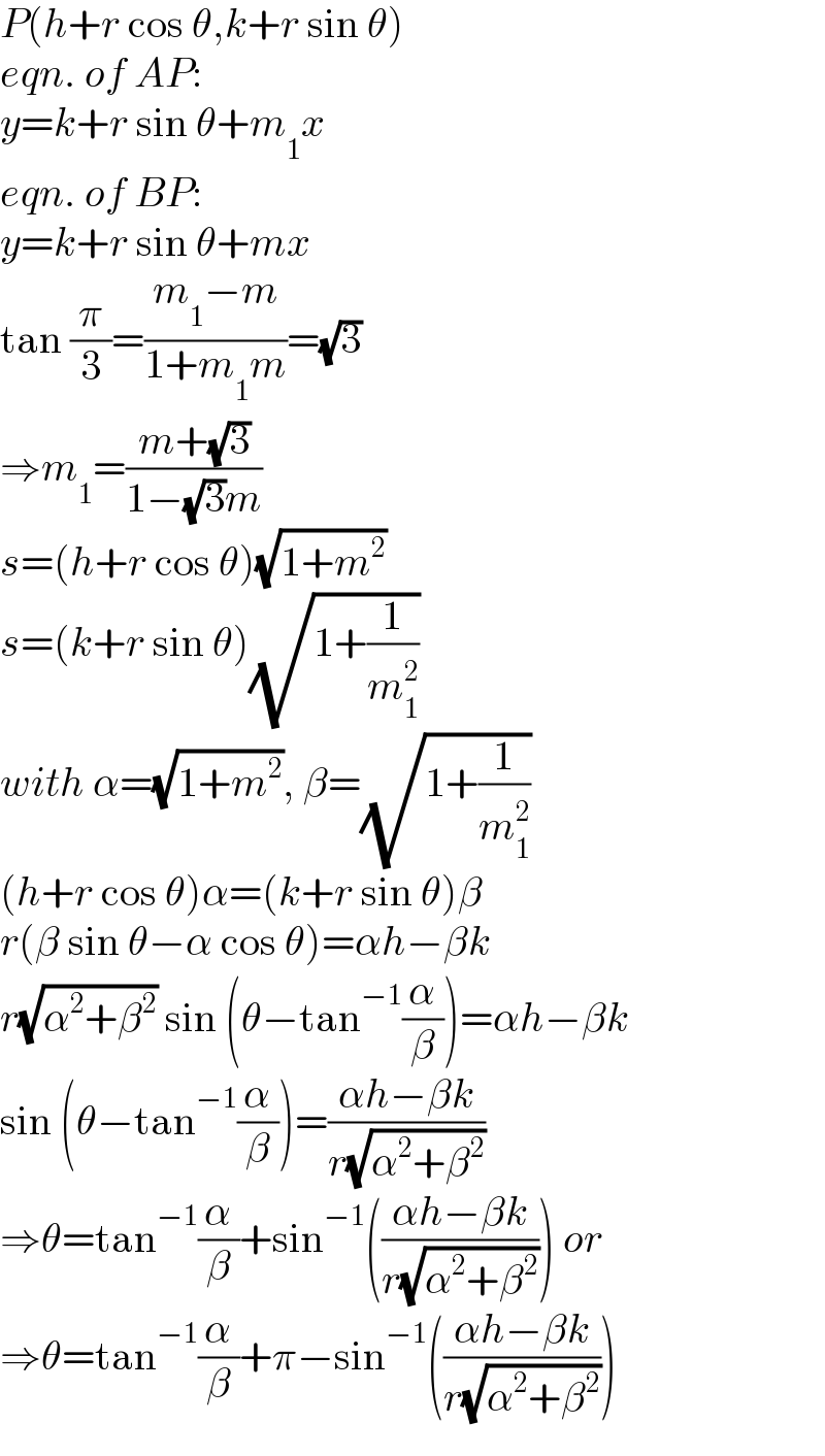 P(h+r cos θ,k+r sin θ)  eqn. of AP:  y=k+r sin θ+m_1 x  eqn. of BP:  y=k+r sin θ+mx  tan (π/3)=((m_1 −m)/(1+m_1 m))=(√3)  ⇒m_1 =((m+(√3))/(1−(√3)m))  s=(h+r cos θ)(√(1+m^2 ))  s=(k+r sin θ)(√(1+(1/m_1 ^2 )))  with α=(√(1+m^2 )), β=(√(1+(1/m_1 ^2 )))  (h+r cos θ)α=(k+r sin θ)β  r(β sin θ−α cos θ)=αh−βk  r(√(α^2 +β^2 )) sin (θ−tan^(−1) (α/β))=αh−βk  sin (θ−tan^(−1) (α/β))=((αh−βk)/(r(√(α^2 +β^2 ))))  ⇒θ=tan^(−1) (α/β)+sin^(−1) (((αh−βk)/(r(√(α^2 +β^2 ))))) or  ⇒θ=tan^(−1) (α/β)+π−sin^(−1) (((αh−βk)/(r(√(α^2 +β^2 )))))  