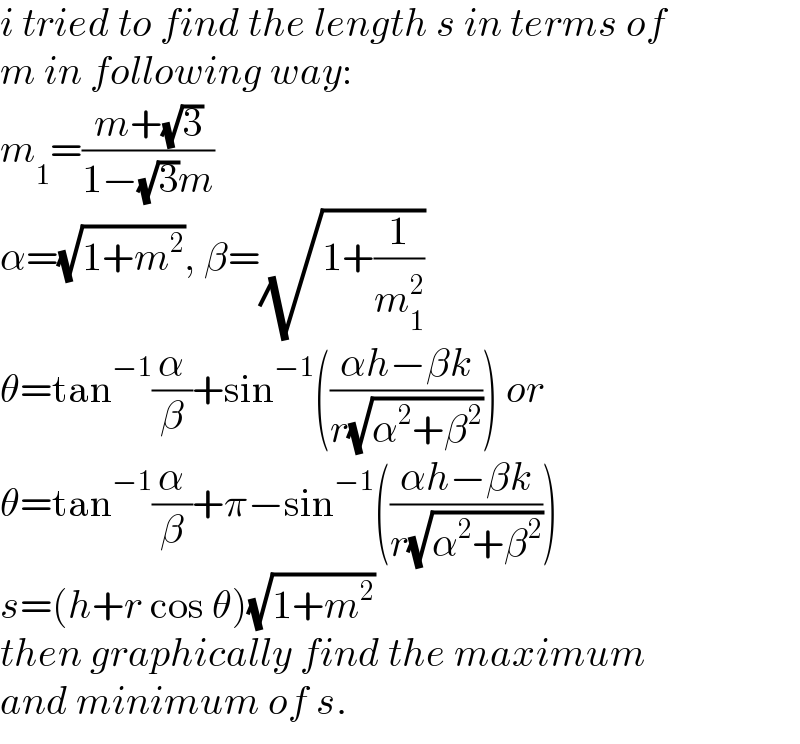 i tried to find the length s in terms of  m in following way:  m_1 =((m+(√3))/(1−(√3)m))  α=(√(1+m^2 )), β=(√(1+(1/m_1 ^2 )))  θ=tan^(−1) (α/β)+sin^(−1) (((αh−βk)/(r(√(α^2 +β^2 ))))) or  θ=tan^(−1) (α/β)+π−sin^(−1) (((αh−βk)/(r(√(α^2 +β^2 )))))  s=(h+r cos θ)(√(1+m^2 ))  then graphically find the maximum  and minimum of s.  