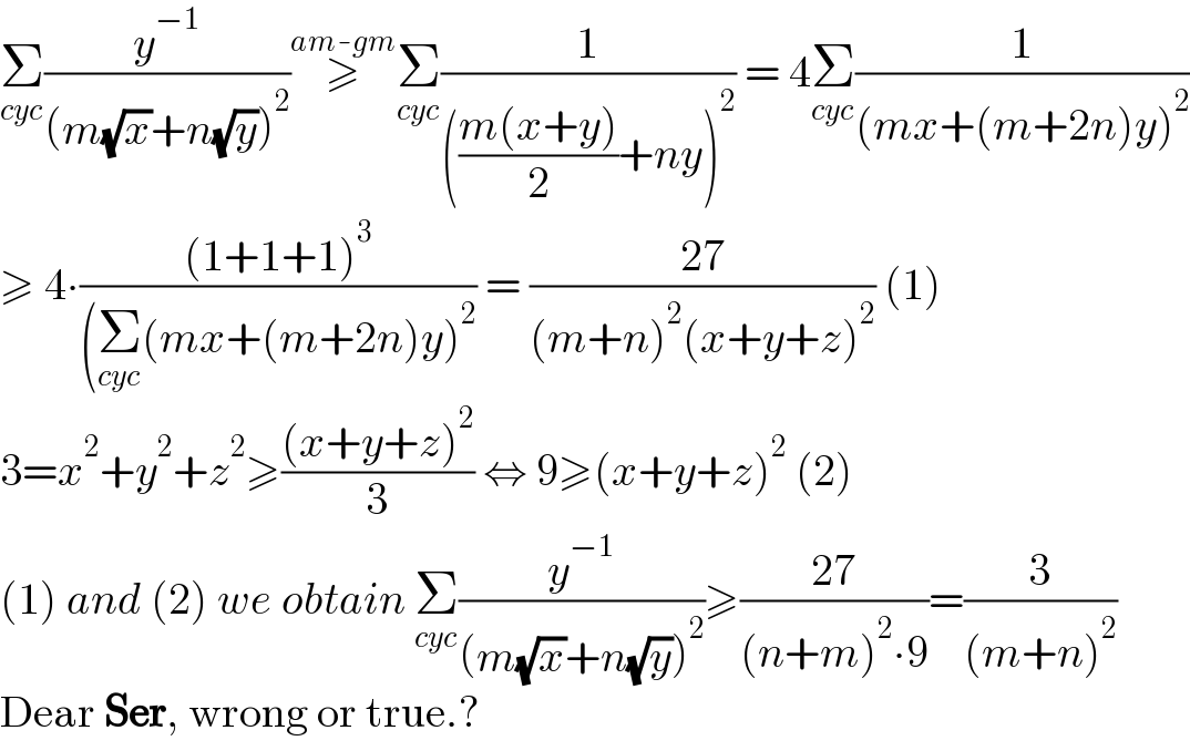 Σ_(cyc) (y^(−1) /((m(√x)+n(√y))^2 ))≥^(am-gm) Σ_(cyc) (1/((((m(x+y))/2)+ny)^2 )) = 4Σ_(cyc) (1/((mx+(m+2n)y)^2 ))  ≥ 4∙(((1+1+1)^3 )/((Σ_(cyc) (mx+(m+2n)y)^2 )) = ((27)/((m+n)^2 (x+y+z)^2 )) (1)  3=x^2 +y^2 +z^2 ≥(((x+y+z)^2 )/3) ⇔ 9≥(x+y+z)^2  (2)  (1) and (2) we obtain Σ_(cyc) (y^(−1) /((m(√x)+n(√y))^2 ))≥((27)/((n+m)^2 ∙9))=(3/((m+n)^2 ))  Dear Ser, wrong or true.?  