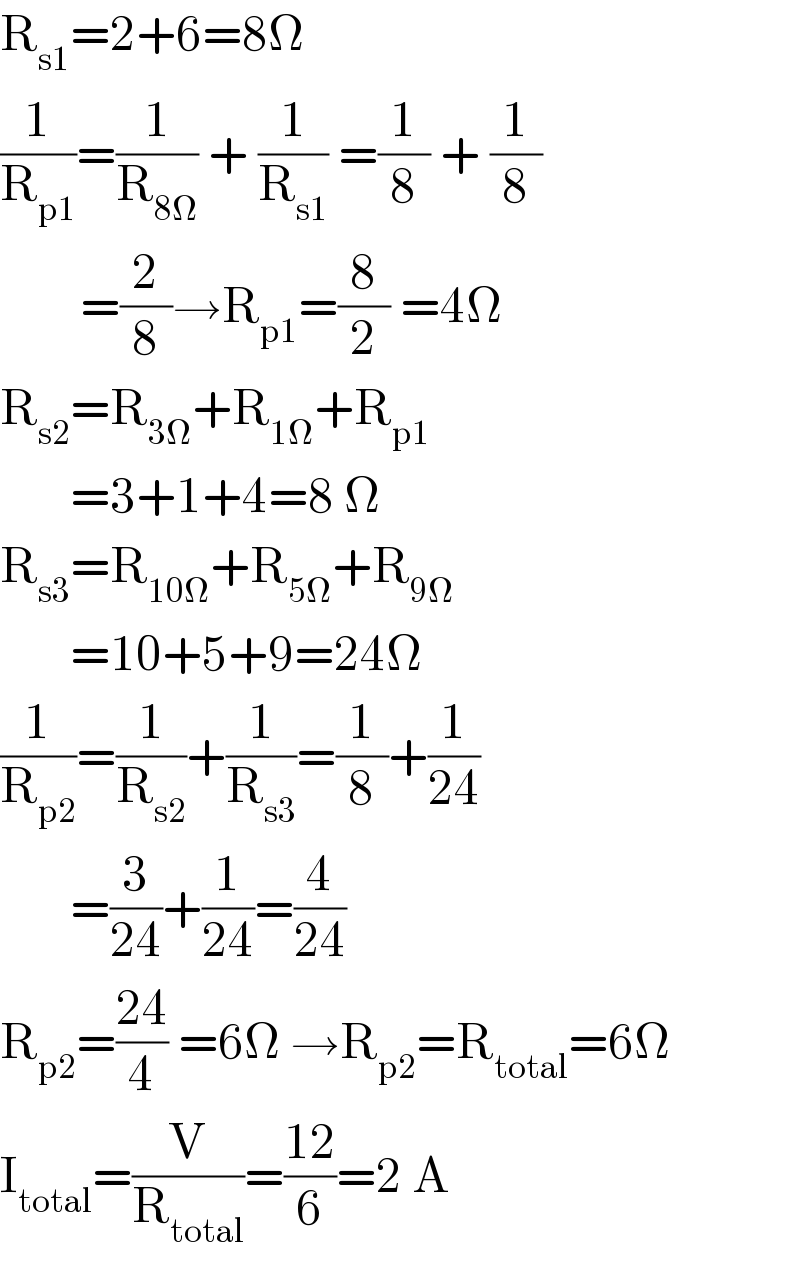 R_(s1) =2+6=8Ω  (1/R_(p1) )=(1/R_(8Ω) ) + (1/R_(s1) ) =(1/8) + (1/8)           =(2/8)→R_(p1) =(8/2) =4Ω  R_(s2) =R_(3Ω) +R_(1Ω) +R_(p1)          =3+1+4=8 Ω  R_(s3) =R_(10Ω) +R_(5Ω) +R_(9Ω)          =10+5+9=24Ω  (1/R_(p2) )=(1/R_(s2) )+(1/R_(s3) )=(1/8)+(1/(24))         =(3/(24))+(1/(24))=(4/(24))  R_(p2) =((24)/4) =6Ω →R_(p2) =R_(total) =6Ω  I_(total) =(V/R_(total) )=((12)/6)=2 A  