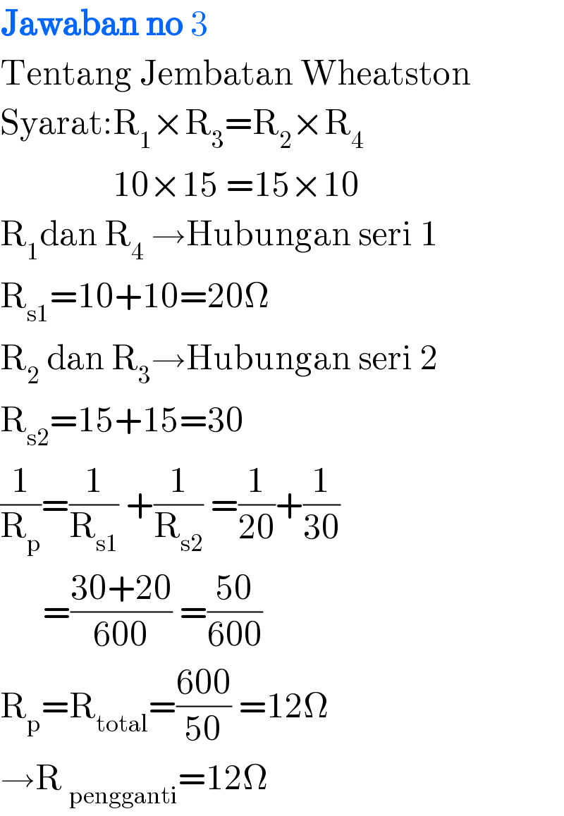 Jawaban no 3  Tentang Jembatan Wheatston  Syarat:R_1 ×R_3 =R_2 ×R_4                   10×15 =15×10  R_1 dan R_4  →Hubungan seri 1  R_(s1) =10+10=20Ω  R_2  dan R_3 →Hubungan seri 2  R_(s2) =15+15=30  (1/R_p )=(1/R_(s1) ) +(1/R_(s2) ) =(1/(20))+(1/(30))        =((30+20)/(600)) =((50)/(600))       R_p =R_(total) =((600)/(50)) =12Ω  →R _(pengganti) =12Ω  