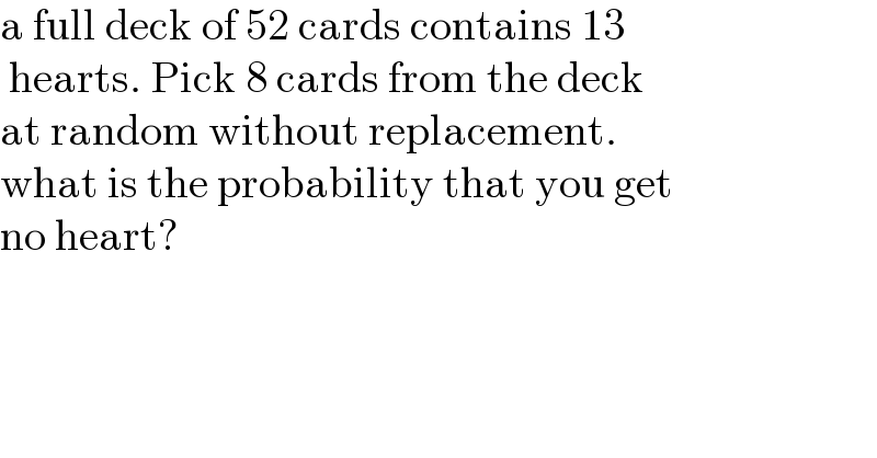 a full deck of 52 cards contains 13   hearts. Pick 8 cards from the deck  at random without replacement.  what is the probability that you get  no heart?    