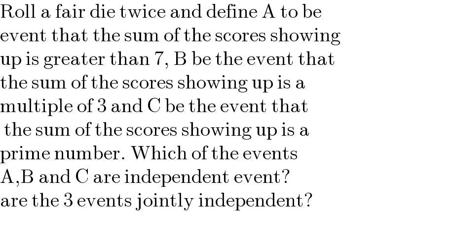 Roll a fair die twice and define A to be  event that the sum of the scores showing  up is greater than 7, B be the event that  the sum of the scores showing up is a  multiple of 3 and C be the event that   the sum of the scores showing up is a  prime number. Which of the events   A,B and C are independent event?  are the 3 events jointly independent?    