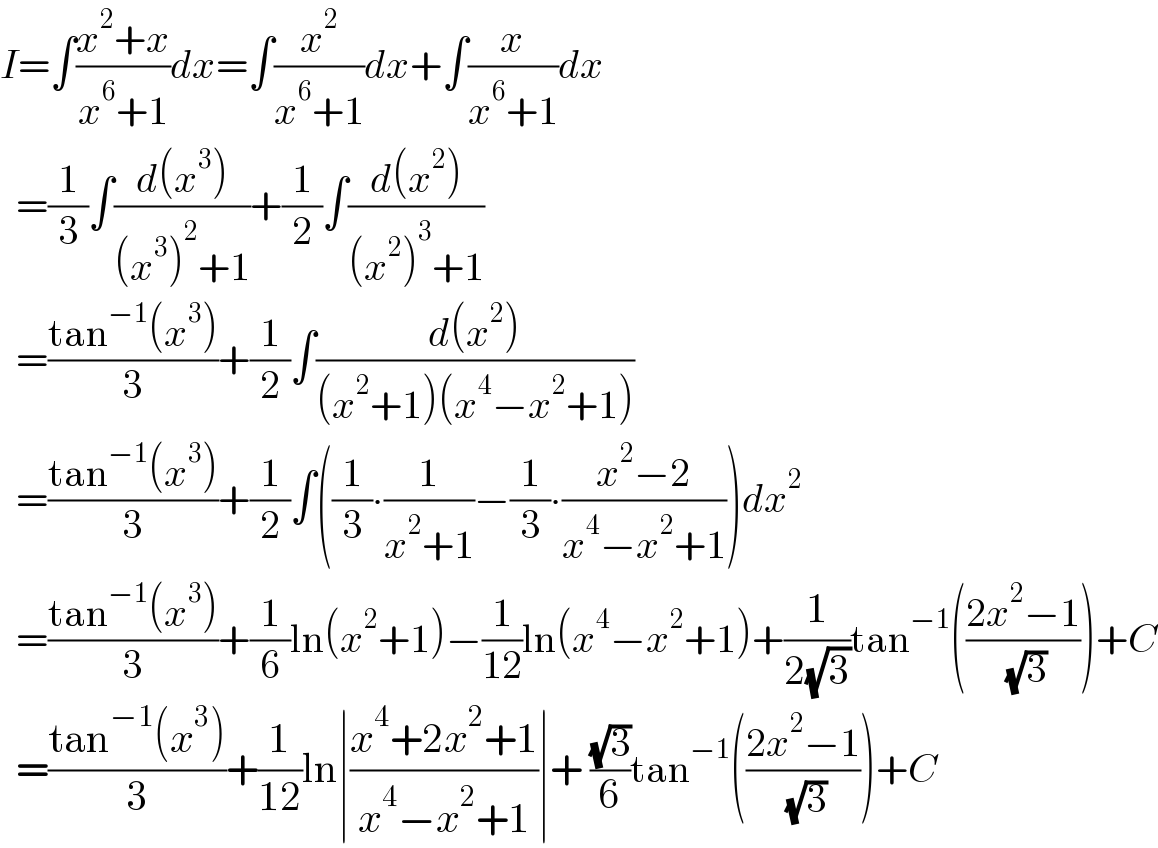 I=∫((x^2 +x)/(x^6 +1))dx=∫(x^2 /(x^6 +1))dx+∫(x/(x^6 +1))dx    =(1/3)∫((d(x^3 ))/((x^3 )^2 +1))+(1/2)∫((d(x^2 ))/((x^2 )^3 +1))    =((tan^(−1) (x^3 ))/3)+(1/2)∫((d(x^2 ))/((x^2 +1)(x^4 −x^2 +1)))    =((tan^(−1) (x^3 ))/3)+(1/2)∫((1/3)∙(1/(x^2 +1))−(1/3)∙((x^2 −2)/(x^4 −x^2 +1)))dx^2     =((tan^(−1) (x^3 ))/3)+(1/6)ln(x^2 +1)−(1/(12))ln(x^4 −x^2 +1)+(1/(2(√3)))tan^(−1) (((2x^2 −1)/( (√3))))+C    =((tan^(−1) (x^3 ))/3)+(1/(12))ln∣((x^4 +2x^2 +1)/(x^4 −x^2 +1))∣+ ((√3)/6)tan^(−1) (((2x^2 −1)/( (√3))))+C  