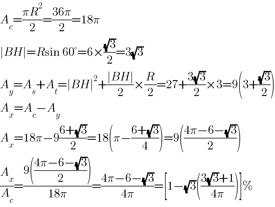 A_c =((πR^2 )/2)=((36π)/2)=18π  ∣BH∣=Rsin 60°=6×((√3)/2)=3(√3)  A_y =A_s +A_t =∣BH∣^2 +((∣BH∣)/2)×(R/2)=27+((3(√3))/2)×3=9(3+((√3)/2))  A_x =A_c −A_y   A_x =18π−9((6+(√3))/2)=18(π−((6+(√3))/4))=9(((4π−6−(√3))/2))  (A_x /A_c )=((9(((4π−6−(√3))/2)))/(18π))=((4π−6−(√3))/(4π))=[1−(√3)(((3(√3)+1)/(4π)))]%  