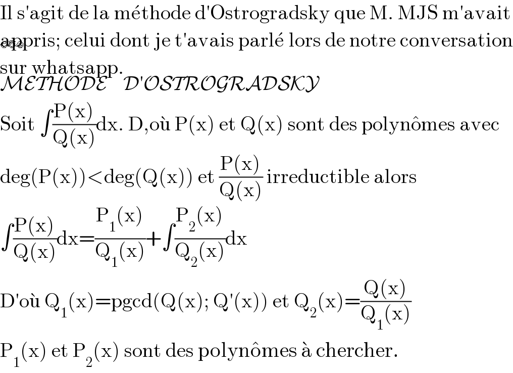Il s′agit de la me^� thode d′Ostrogradsky que M. MJS m′avait  appris; celui dont je t′avais parle^�  lors de notre conversation  sur whatsapp.   😊😇😃  METHODE    D′OSTROGRADSKY  Soit ∫((P(x))/(Q(x)))dx. D,ou^�  P(x) et Q(x) sont des polyno^� mes avec  deg(P(x))<deg(Q(x)) et ((P(x))/(Q(x))) irreductible alors  ∫((P(x))/(Q(x)))dx=((P_1 (x))/(Q_1 (x)))+∫((P_2 (x))/(Q_2 (x)))dx  D′ou^�  Q_1 (x)=pgcd(Q(x); Q′(x)) et Q_2 (x)=((Q(x))/(Q_1 (x)))  P_1 (x) et P_2 (x) sont des polyno^� mes a^�  chercher.  