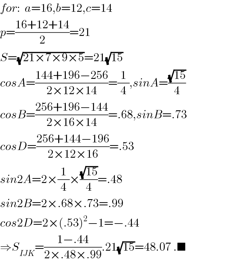 for:  a=16,b=12,c=14  p=((16+12+14)/2)=21  S=(√(21×7×9×5))=21(√(15))  cosA=((144+196−256)/(2×12×14))=(1/4),sinA=((√(15))/4)  cosB=((256+196−144)/(2×16×14))=.68,sinB=.73  cosD=((256+144−196)/(2×12×16))=.53  sin2A=2×(1/4)×((√(15))/4)=.48  sin2B=2×.68×.73=.99  cos2D=2×(.53)^2 −1=−.44  ⇒S_(IJK) =((1−.44)/(2×.48×.99)).21(√(15))=48.07 .■  