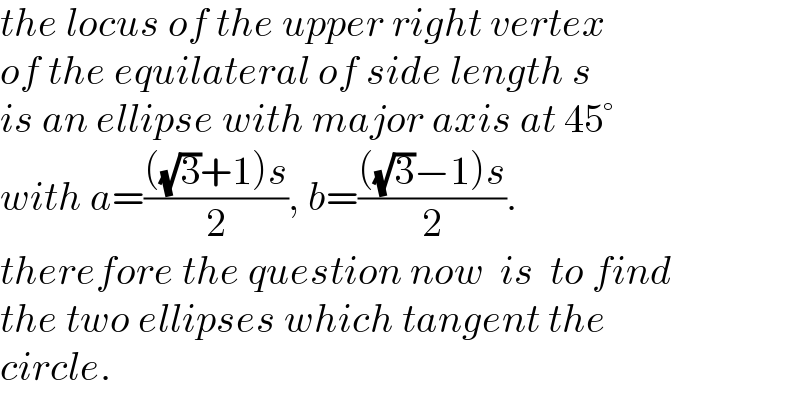 the locus of the upper right vertex  of the equilateral of side length s  is an ellipse with major axis at 45°  with a=((((√3)+1)s)/2), b=((((√3)−1)s)/2).  therefore the question now  is  to find  the two ellipses which tangent the  circle.  
