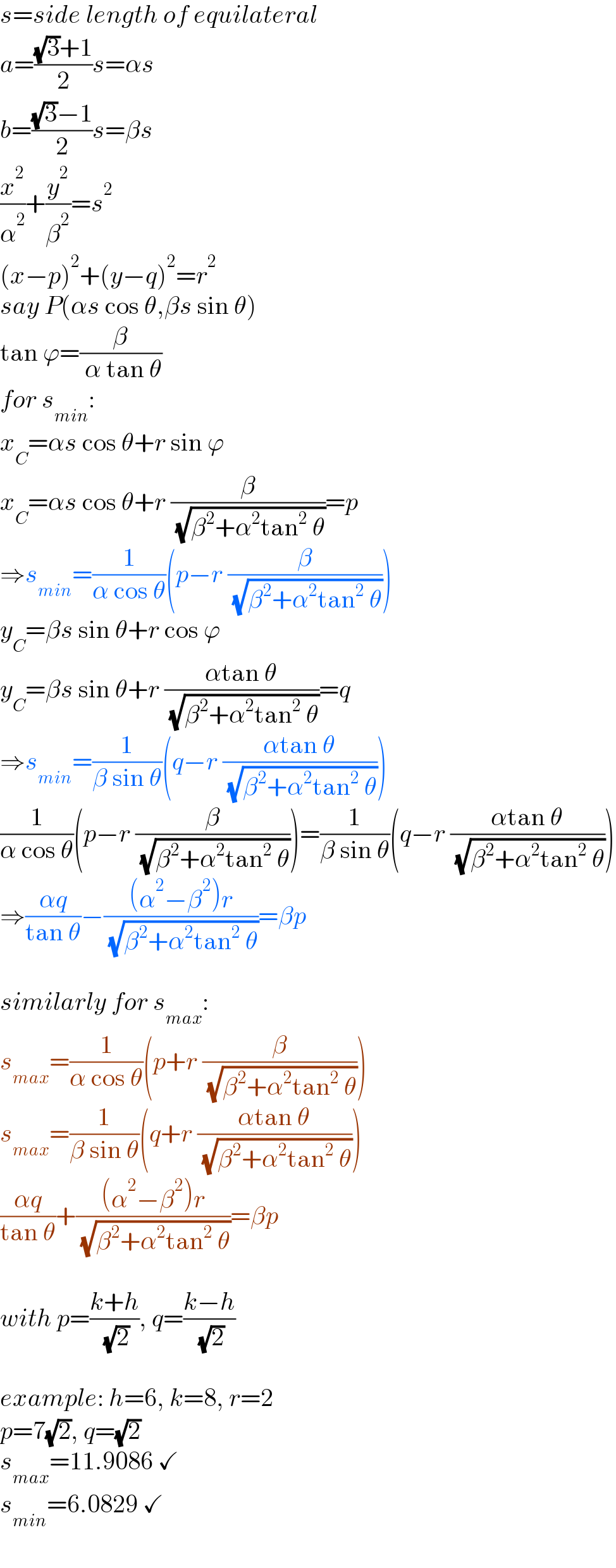 s=side length of equilateral  a=(((√3)+1)/2)s=αs  b=(((√3)−1)/2)s=βs  (x^2 /α^2 )+(y^2 /β^2 )=s^2   (x−p)^2 +(y−q)^2 =r^2   say P(αs cos θ,βs sin θ)  tan ϕ=(β/( α tan θ))  for s_(min) :  x_C =αs cos θ+r sin ϕ  x_C =αs cos θ+r (β/( (√(β^2 +α^2 tan^2  θ))))=p  ⇒s_(min) =(1/(α cos θ))(p−r (β/( (√(β^2 +α^2 tan^2  θ)))))  y_C =βs sin θ+r cos ϕ  y_C =βs sin θ+r ((αtan θ)/( (√(β^2 +α^2 tan^2  θ))))=q  ⇒s_(min) =(1/(β sin θ))(q−r ((αtan θ)/( (√(β^2 +α^2 tan^2  θ)))))  (1/(α cos θ))(p−r (β/( (√(β^2 +α^2 tan^2  θ)))))=(1/(β sin θ))(q−r ((αtan θ)/( (√(β^2 +α^2 tan^2  θ)))))  ⇒((αq)/(tan θ))−(((α^2 −β^2 )r)/( (√(β^2 +α^2 tan^2  θ))))=βp    similarly for s_(max) :  s_(max) =(1/(α cos θ))(p+r (β/( (√(β^2 +α^2 tan^2  θ)))))  s_(max) =(1/(β sin θ))(q+r ((αtan θ)/( (√(β^2 +α^2 tan^2  θ)))))  ((αq)/(tan θ))+(((α^2 −β^2 )r)/( (√(β^2 +α^2 tan^2  θ))))=βp    with p=((k+h)/( (√2))), q=((k−h)/( (√2)))    example: h=6, k=8, r=2  p=7(√2), q=(√2)  s_(max) =11.9086 ✓  s_(min) =6.0829 ✓  