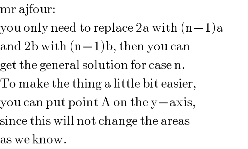 mr ajfour:  you only need to replace 2a with (n−1)a  and 2b with (n−1)b, then you can  get the general solution for case n.  To make the thing a little bit easier,  you can put point A on the y−axis,  since this will not change the areas  as we know.  
