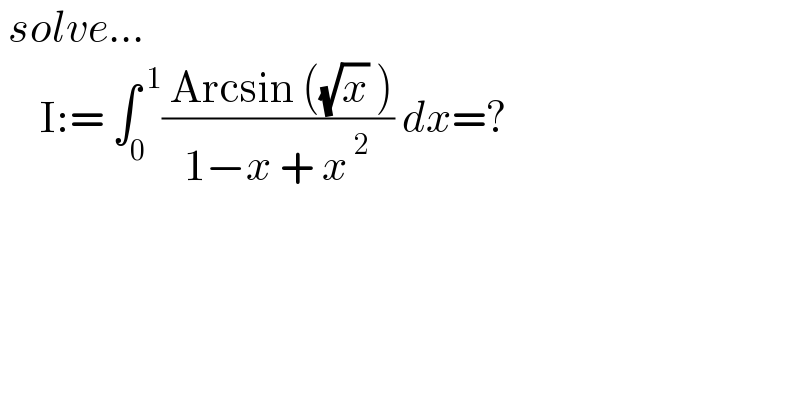  solve...       I:= ∫_0 ^( 1) (( Arcsin ((√x) ))/(1−x + x^( 2) )) dx=?  