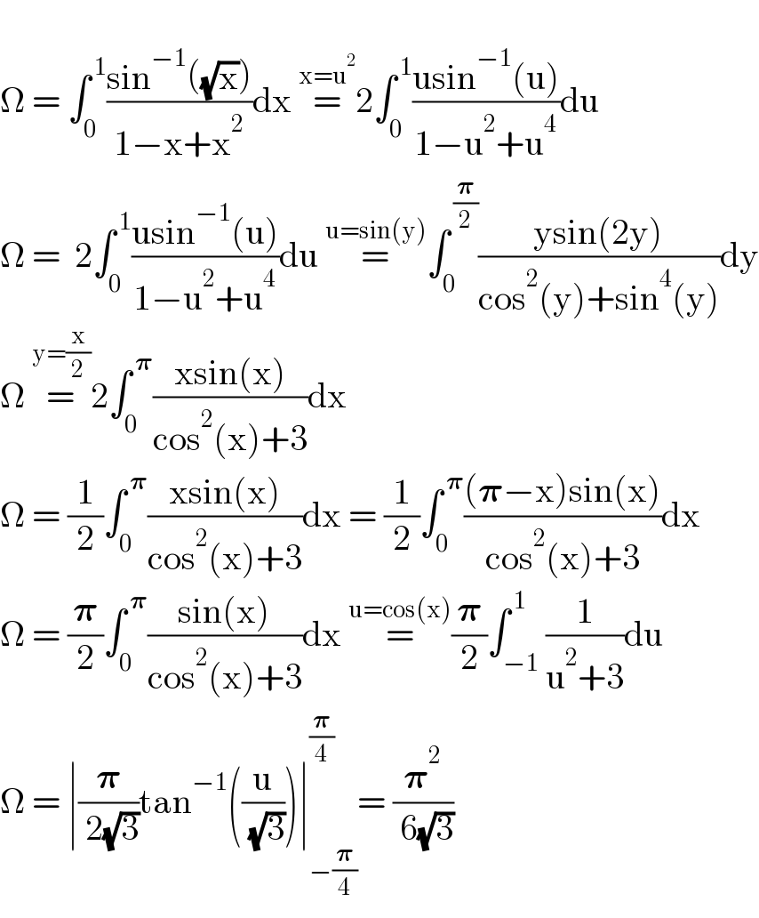   Ω = ∫_0 ^( 1) ((sin^(−1) ((√x)))/(1−x+x^2 ))dx =^(x=u^2 ) 2∫_0 ^( 1) ((usin^(−1) (u))/(1−u^2 +u^4 ))du  Ω =  2∫_0 ^( 1) ((usin^(−1) (u))/(1−u^2 +u^4 ))du =^(u=sin(y)) ∫_0 ^( (𝛑/2)) ((ysin(2y))/(cos^2 (y)+sin^4 (y)))dy  Ω =^(y=(x/2)) 2∫_0 ^( 𝛑) ((xsin(x))/(cos^2 (x)+3))dx   Ω = (1/2)∫_0 ^( 𝛑) ((xsin(x))/(cos^2 (x)+3))dx = (1/2)∫_0 ^( 𝛑) (((𝛑−x)sin(x))/(cos^2 (x)+3))dx  Ω = (𝛑/2)∫_0 ^( 𝛑) ((sin(x))/(cos^2 (x)+3))dx =^(u=cos(x)) (𝛑/2)∫_(−1) ^( 1) (1/(u^2 +3))du  Ω = ∣(𝛑/( 2(√3)))tan^(−1) ((u/( (√3))))∣_(−(𝛑/4)) ^(𝛑/4) = (𝛑^2 /( 6(√3)))  