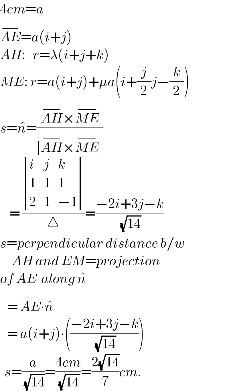4cm=a  AE^(−) =a(i+j)  AH:   r=λ(i+j+k)  ME: r=a(i+j)+μa(i+(j/2)j−(k/2))  s=n^� =((AH^(−) ×ME^(−) )/(∣AH^(−) ×ME^(−) ∣))      = ( determinant ((i,j,k),(1,1,1),(2,1,(−1)))/△)=((−2i+3j−k)/( (√(14))))  s=perpendicular distance b/w       AH and EM=projection  of AE  along n^�      = AE^(−) ∙n^�      = a(i+j)∙(((−2i+3j−k)/( (√(14)))))    s=(a/( (√(14))))=((4cm)/( (√(14))))=((2(√(14)))/7)cm.  