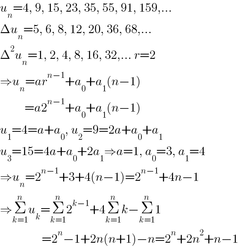 u_n =4, 9, 15, 23, 35, 55, 91, 159,...  Δu_n =5, 6, 8, 12, 20, 36, 68,...  Δ^2 u_n =1, 2, 4, 8, 16, 32,... r=2  ⇒u_n =ar^(n−1) +a_0 +a_1 (n−1)            =a2^(n−1) +a_0 +a_1 (n−1)  u_1 =4=a+a_0 , u_2 =9=2a+a_0 +a_1   u_3 =15=4a+a_0 +2a_1 ⇒a=1, a_0 =3, a_1 =4  ⇒u_n =2^(n−1) +3+4(n−1)=2^(n−1) +4n−1  ⇒Σ_(k=1) ^n u_k =Σ_(k=1) ^n 2^(k−1) +4Σ_(k=1) ^n k−Σ_(k=1) ^n 1                   =2^n −1+2n(n+1)−n=2^n +2n^2 +n−1  
