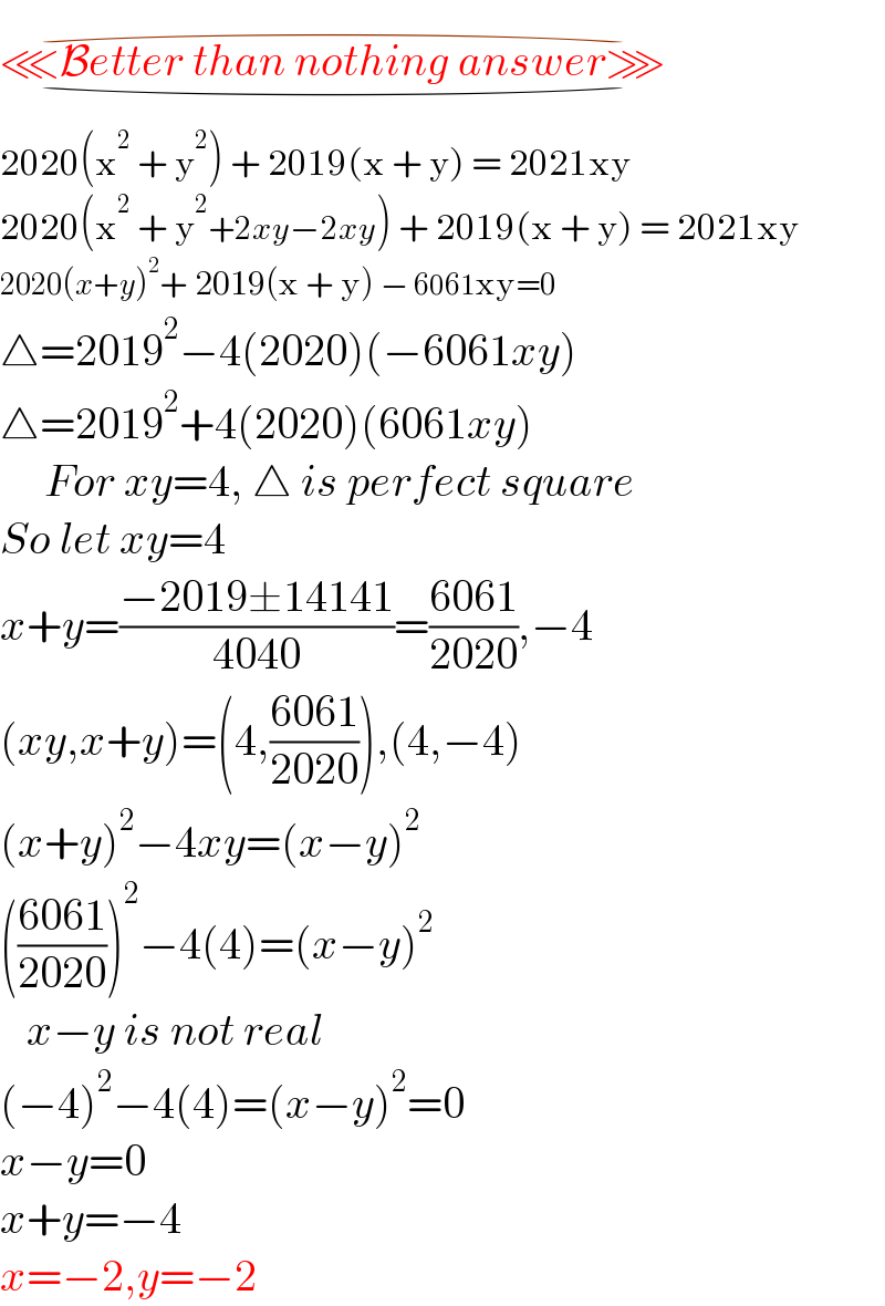 ⋘Better than nothing answer⋙_(⌣) ^(⌢)   2020(x^2  + y^2 ) + 2019(x + y) = 2021xy  2020(x^2  + y^2 +2xy−2xy) + 2019(x + y) = 2021xy  2020(x+y)^2 + 2019(x + y) − 6061xy=0  △=2019^2 −4(2020)(−6061xy)  △=2019^2 +4(2020)(6061xy)       For xy=4, △ is perfect square  So let xy=4  x+y=((−2019±14141)/(4040))=((6061)/(2020)),−4  (xy,x+y)=(4,((6061)/(2020))),(4,−4)  (x+y)^2 −4xy=(x−y)^2   (((6061)/(2020)))^2 −4(4)=(x−y)^2      x−y is not real  (−4)^2 −4(4)=(x−y)^2 =0  x−y=0  x+y=−4  x=−2,y=−2  