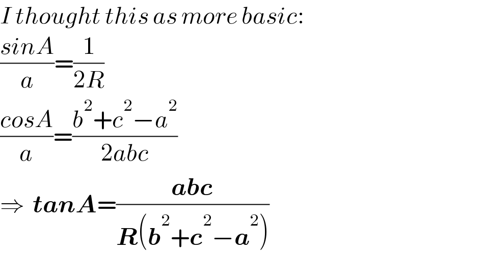I thought this as more basic:  ((sinA)/a)=(1/(2R))  ((cosA)/a)=((b^2 +c^2 −a^2 )/(2abc))  ⇒  tanA=((abc)/(R(b^2 +c^2 −a^2 )))  