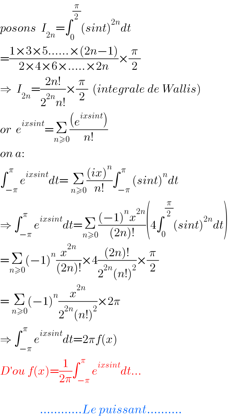 posons  I_(2n) =∫_0 ^(π/2) (sint)^(2n) dt  =((1×3×5......×(2n−1))/(2×4×6×.....×2n))×(π/2)  ⇒  I_(2n) =((2n!)/(2^(2n) n!))×(π/2)  (integrale de Wallis)  or  e^(ixsint) =Σ_(n≥0) (((e^(ixsint) ))/(n!))  on a:  ∫_(−π) ^( π) e^(ixsint) dt= Σ_(n≥0) (((ix)^n )/(n!))∫_(−π) ^( π) (sint)^n dt  ⇒ ∫_(−π) ^( π) e^(ixsint) dt=Σ_(n≥0) (((−1)^n x^(2n) )/((2n)!))(4∫_0 ^( (π/2)) (sint)^(2n) dt)  =Σ_(n≥0) (−1)^n (x^(2n) /((2n)!))×4(((2n)!)/(2^(2n) (n!)^2 ))×(π/2)  = Σ_(n≥0) (−1)^n (x^(2n) /(2^(2n) (n!)^2 ))×2π  ⇒ ∫_(−π) ^( π) e^(ixsint) dt=2πf(x)  D′ou f(x)=(1/(2π))∫_(−π) ^( π) e^(ixsint) dt...                     ............Le puissant..........  