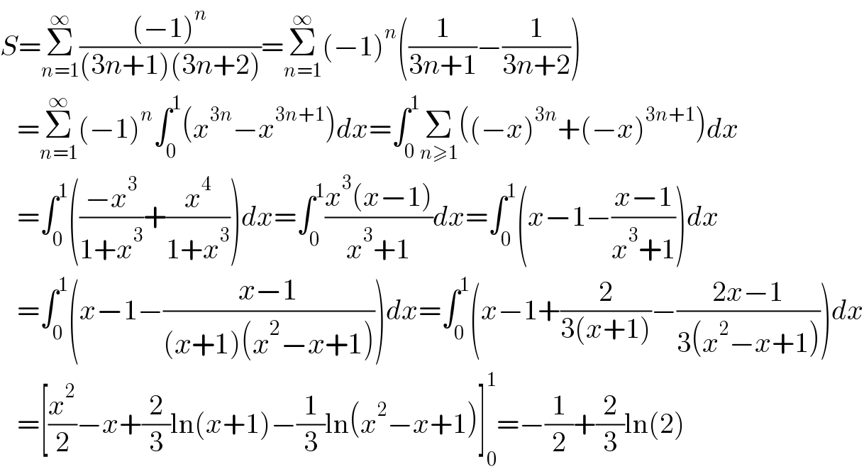 S=Σ_(n=1) ^∞ (((−1)^n )/((3n+1)(3n+2)))=Σ_(n=1) ^∞ (−1)^n ((1/(3n+1))−(1/(3n+2)))     =Σ_(n=1) ^∞ (−1)^n ∫_0 ^1 (x^(3n) −x^(3n+1) )dx=∫_0 ^1 Σ_(n≥1) ((−x)^(3n) +(−x)^(3n+1) )dx     =∫_0 ^1 (((−x^3 )/(1+x^3 ))+(x^4 /(1+x^3 )))dx=∫_0 ^1 ((x^3 (x−1))/(x^3 +1))dx=∫_0 ^1 (x−1−((x−1)/(x^3 +1)))dx     =∫_0 ^1 (x−1−((x−1)/((x+1)(x^2 −x+1))))dx=∫_0 ^1 (x−1+(2/(3(x+1)))−((2x−1)/(3(x^2 −x+1))))dx     =[(x^2 /2)−x+(2/3)ln(x+1)−(1/3)ln(x^2 −x+1)]_0 ^1 =−(1/2)+(2/3)ln(2)  