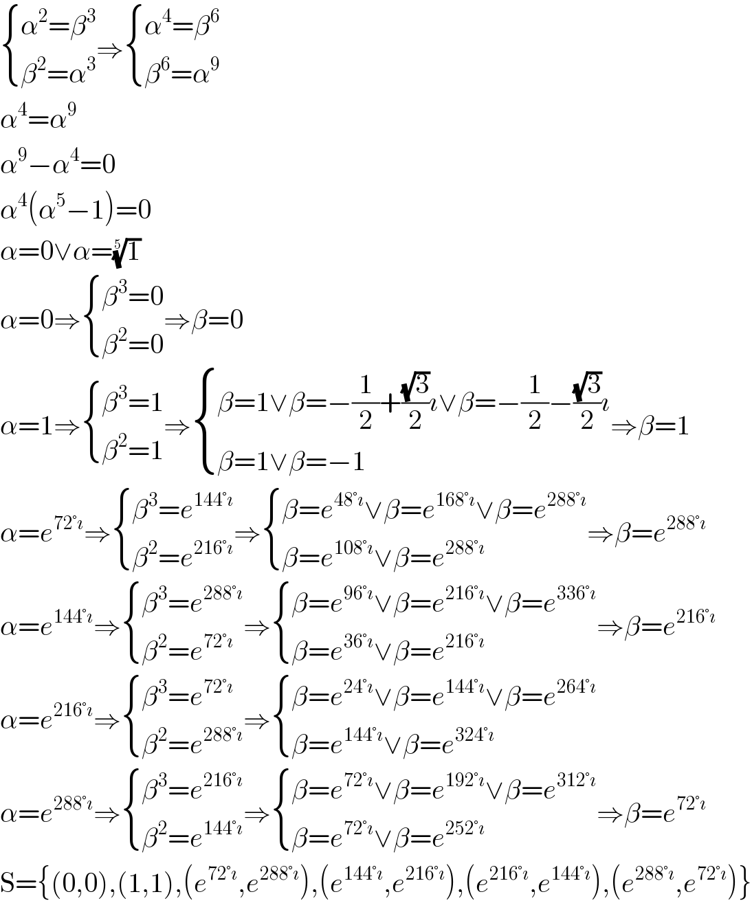  { ((α^2 =β^3 )),((β^2 =α^3 )) :}⇒ { ((α^4 =β^6 )),((β^6 =α^9 )) :}  α^4 =α^9   α^9 −α^4 =0  α^4 (α^5 −1)=0  α=0∨α=(1)^(1/5)   α=0⇒ { ((β^3 =0)),((β^2 =0)) :}⇒β=0  α=1⇒ { ((β^3 =1)),((β^2 =1)) :}⇒ { ((β=1∨β=−(1/2)+((√3)/2)ı∨β=−(1/2)−((√3)/2)ı)),((β=1∨β=−1)) :}⇒β=1  α=e^(72°ı) ⇒ { ((β^3 =e^(144°ı) )),((β^2 =e^(216°ı) )) :}⇒ { ((β=e^(48°ı) ∨β=e^(168°ı) ∨β=e^(288°ı) )),((β=e^(108°ı) ∨β=e^(288°ı) )) :}⇒β=e^(288°ı)   α=e^(144°ı) ⇒ { ((β^3 =e^(288°ı) )),((β^2 =e^(72°ı) )) :}⇒ { ((β=e^(96°ı) ∨β=e^(216°ı) ∨β=e^(336°ı) )),((β=e^(36°ı) ∨β=e^(216°ı) )) :}⇒β=e^(216°ı)   α=e^(216°ı) ⇒ { ((β^3 =e^(72°ı) )),((β^2 =e^(288°ı) )) :}⇒ { ((β=e^(24°ı) ∨β=e^(144°ı) ∨β=e^(264°ı) )),((β=e^(144°ı) ∨β=e^(324°ı) )) :}  α=e^(288°ı) ⇒ { ((β^3 =e^(216°ı) )),((β^2 =e^(144°ı) )) :}⇒ { ((β=e^(72°ı) ∨β=e^(192°ı) ∨β=e^(312°ı) )),((β=e^(72°ı) ∨β=e^(252°ı) )) :}⇒β=e^(72°ı)   S={(0,0),(1,1),(e^(72°ı) ,e^(288°ı) ),(e^(144°ı) ,e^(216°ı) ),(e^(216°ı) ,e^(144°ı) ),(e^(288°ı) ,e^(72°ı) )}  