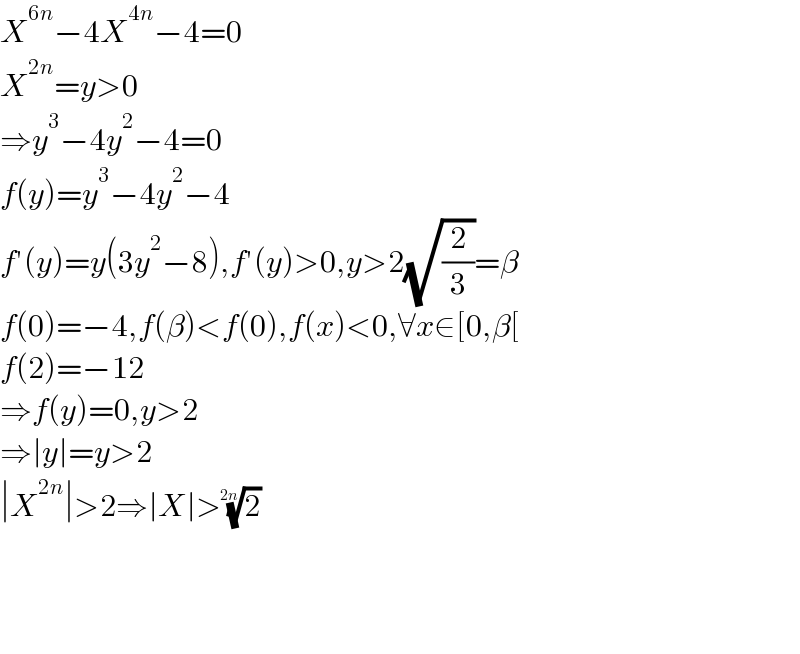X^(6n) −4X^(4n) −4=0  X^(2n) =y>0  ⇒y^3 −4y^2 −4=0  f(y)=y^3 −4y^2 −4  f′(y)=y(3y^2 −8),f′(y)>0,y>2(√(2/3))=β  f(0)=−4,f(β)<f(0),f(x)<0,∀x∈[0,β[  f(2)=−12  ⇒f(y)=0,y>2  ⇒∣y∣=y>2  ∣X^(2n) ∣>2⇒∣X∣>(2)^(1/(2n))         