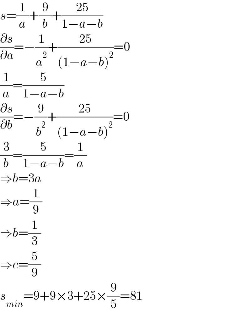 s=(1/a)+(9/b)+((25)/(1−a−b))  (∂s/∂a)=−(1/a^2 )+((25)/((1−a−b)^2 ))=0  (1/a)=(5/(1−a−b))  (∂s/∂b)=−(9/b^2 )+((25)/((1−a−b)^2 ))=0  (3/b)=(5/(1−a−b))=(1/a)  ⇒b=3a  ⇒a=(1/9)  ⇒b=(1/3)  ⇒c=(5/9)  s_(min) =9+9×3+25×(9/5)=81  