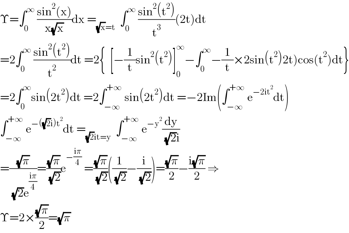 Υ=∫_0 ^∞  ((sin^2 (x))/(x(√x)))dx =_((√x)=t)   ∫_0 ^∞  ((sin^2 (t^2 ))/t^3 )(2t)dt  =2∫_0 ^∞  ((sin^2 (t^2 ))/t^2 )dt =2{  [−(1/t)sin^2 (t^2 )]_0 ^∞ −∫_0 ^∞ −(1/t)×2sin(t^2 )2t)cos(t^2 )dt}  =2∫_0 ^∞ sin(2t^2 )dt =2∫_(−∞) ^(+∞)  sin(2t^2 )dt =−2Im(∫_(−∞) ^(+∞)  e^(−2it^2 ) dt)  ∫_(−∞) ^(+∞)  e^(−((√2)i)t^2 ) dt =_((√2)it=y)   ∫_(−∞) ^(+∞)  e^(−y^2 ) (dy/( (√2)i))  =((√π)/( (√2)e^((iπ)/4) ))=((√π)/( (√2)))e^(−((iπ)/4))  =((√π)/( (√2)))((1/( (√2)))−(i/( (√2))))=((√π)/2)−((i(√π))/2) ⇒  Υ=2×((√π)/2)=(√π)  