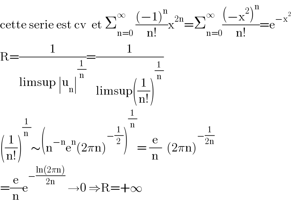 cette serie est cv  et Σ_(n=0) ^∞  (((−1)^n )/(n!))x^(2n) =Σ_(n=0) ^∞ (((−x^2 )^n )/(n!))=e^(−x^2 )   R=(1/(limsup ∣u_n ∣^(1/n) ))=(1/(limsup((1/(n!)))^(1/n) ))  ((1/(n!)))^(1/(n )) ∼(n^(−n) e^n (2πn)^(−(1/2)) )^(1/n) = (e/n)  (2πn)^(−(1/(2n)))   =(e/n)e^(−((ln(2πn))/(2n)))  →0 ⇒R=+∞  