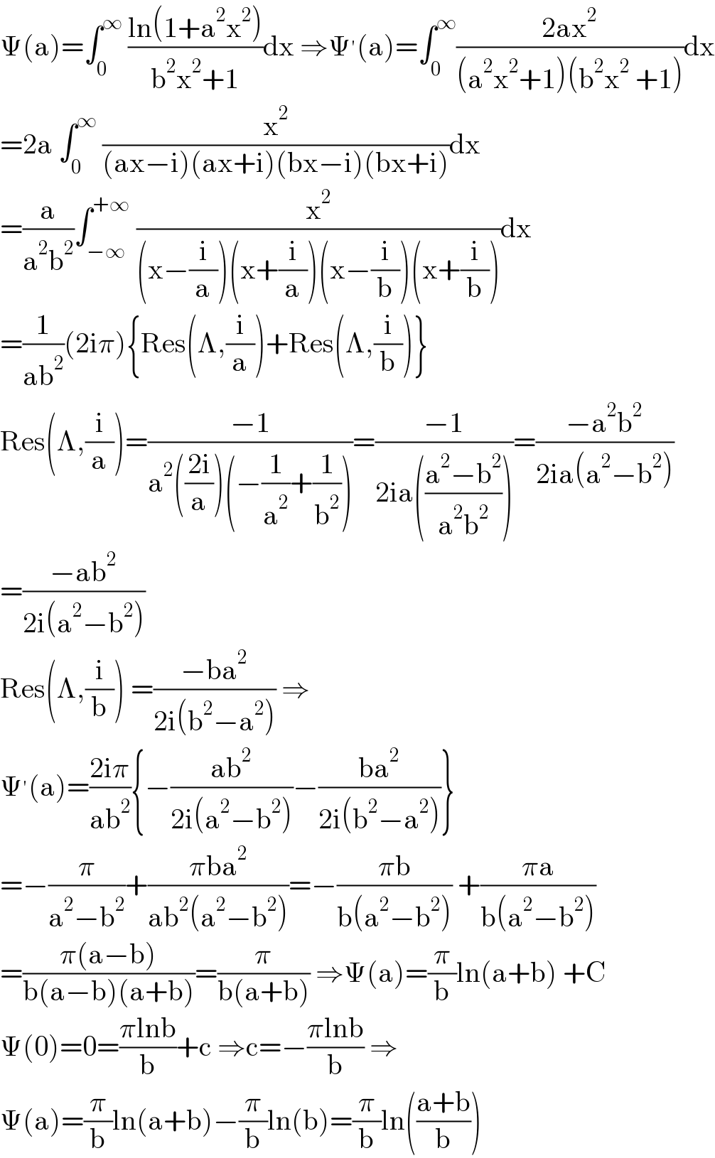 Ψ(a)=∫_0 ^∞  ((ln(1+a^2 x^2 ))/(b^2 x^2 +1))dx ⇒Ψ^′ (a)=∫_0 ^∞ ((2ax^2 )/((a^2 x^2 +1)(b^2 x^2  +1)))dx  =2a ∫_0 ^∞  (x^2 /((ax−i)(ax+i)(bx−i)(bx+i)))dx  =(a/(a^2 b^2 ))∫_(−∞) ^(+∞)  (x^2 /((x−(i/a))(x+(i/a))(x−(i/b))(x+(i/b))))dx  =(1/(ab^2 ))(2iπ){Res(Λ,(i/a))+Res(Λ,(i/b))}  Res(Λ,(i/a))=((−1)/(a^2 (((2i)/a))(−(1/a^2 )+(1/b^2 ))))=((−1)/(2ia(((a^2 −b^2 )/(a^2 b^2 )))))=((−a^2 b^2 )/(2ia(a^2 −b^2 )))  =((−ab^2 )/(2i(a^2 −b^2 )))  Res(Λ,(i/b)) =((−ba^2 )/(2i(b^2 −a^2 ))) ⇒  Ψ^′ (a)=((2iπ)/(ab^2 )){−((ab^2 )/(2i(a^2 −b^2 )))−((ba^2 )/(2i(b^2 −a^2 )))}  =−(π/(a^2 −b^2 ))+((πba^2 )/(ab^2 (a^2 −b^2 )))=−((πb)/(b(a^2 −b^2 ))) +((πa)/(b(a^2 −b^2 )))  =((π(a−b))/(b(a−b)(a+b)))=(π/(b(a+b))) ⇒Ψ(a)=(π/b)ln(a+b) +C  Ψ(0)=0=((πlnb)/b)+c ⇒c=−((πlnb)/b) ⇒  Ψ(a)=(π/b)ln(a+b)−(π/b)ln(b)=(π/b)ln(((a+b)/b))  