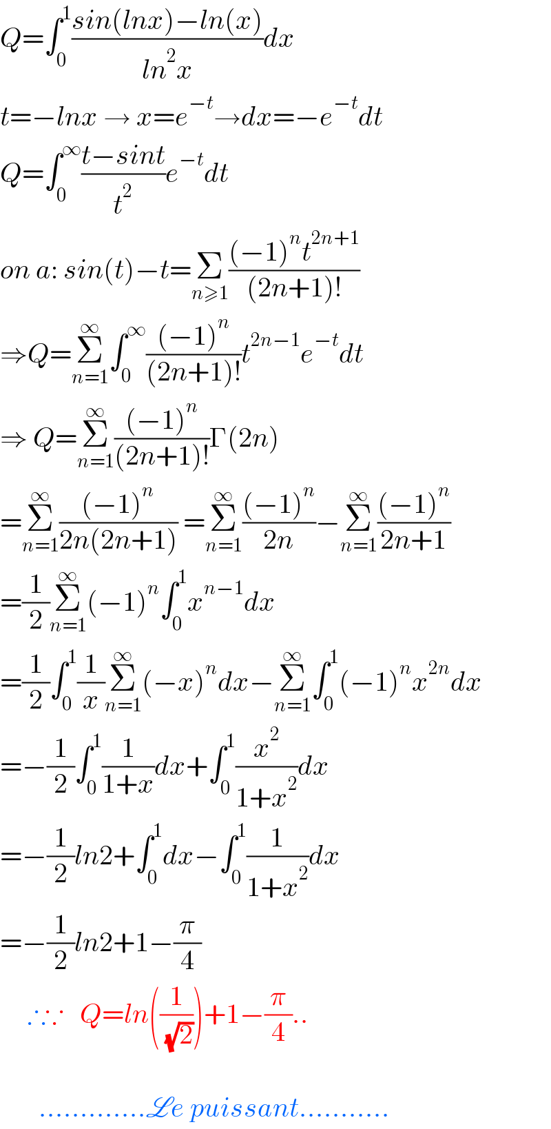 Q=∫_0 ^1 ((sin(lnx)−ln(x))/(ln^2 x))dx  t=−lnx → x=e^(−t) →dx=−e^(−t) dt  Q=∫_0 ^∞ ((t−sint)/t^2 )e^(−t) dt  on a: sin(t)−t=Σ_(n≥1) (((−1)^n t^(2n+1) )/((2n+1)!))  ⇒Q=Σ_(n=1) ^∞ ∫_0 ^∞ (((−1)^n )/((2n+1)!))t^(2n−1) e^(−t) dt  ⇒ Q=Σ_(n=1) ^∞ (((−1)^n )/((2n+1)!))Γ(2n)  =Σ_(n=1) ^∞ (((−1)^n )/(2n(2n+1))) =Σ_(n=1) ^∞ (((−1)^n )/(2n))−Σ_(n=1) ^∞ (((−1)^n )/(2n+1))  =(1/2)Σ_(n=1) ^∞ (−1)^n ∫_0 ^1 x^(n−1) dx  =(1/2)∫_0 ^1 (1/x)Σ_(n=1) ^∞ (−x)^n dx−Σ_(n=1) ^∞ ∫_0 ^1 (−1)^n x^(2n) dx  =−(1/2)∫_0 ^1 (1/(1+x))dx+∫_0 ^1 (x^2 /(1+x^2 ))dx  =−(1/2)ln2+∫_0 ^1 dx−∫_0 ^1 (1/(1+x^2 ))dx  =−(1/2)ln2+1−(π/4)       ∴∵   Q=ln((1/( (√2))))+1−(π/4)..           .............Le puissant...........  