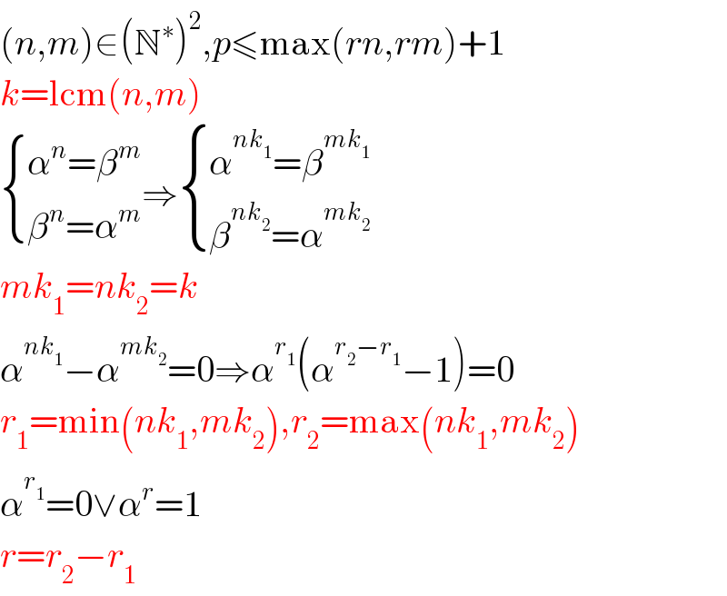 (n,m)∈(N^∗ )^2 ,p≤max(rn,rm)+1  k=lcm(n,m)   { ((α^n =β^m )),((β^n =α^m )) :}⇒ { ((α^(nk_1 ) =β^(mk_1 ) )),((β^(nk_2 ) =α^(mk_2 ) )) :}  mk_1 =nk_2 =k  α^(nk_1 ) −α^(mk_2 ) =0⇒α^r_1  (α^(r_2 −r_1 ) −1)=0  r_1 =min(nk_1 ,mk_2 ),r_2 =max(nk_1 ,mk_2 )  α^r_1  =0∨α^r =1  r=r_2 −r_1   