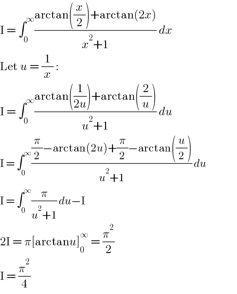 I = ∫_0 ^∞ ((arctan((x/2))+arctan(2x))/(x^2 +1)) dx  Let u = (1/x) :  I = ∫_0 ^∞ ((arctan((1/(2u)))+arctan((2/u)))/(u^2 +1)) du  I = ∫_0 ^∞ (((π/2)−arctan(2u)+(π/2)−arctan((u/2)))/(u^2 +1)) du  I = ∫_0 ^∞ (π/(u^2 +1)) du−I  2I = π[arctanu]_0 ^∞  = (π^2 /2)  I = (π^2 /4)  