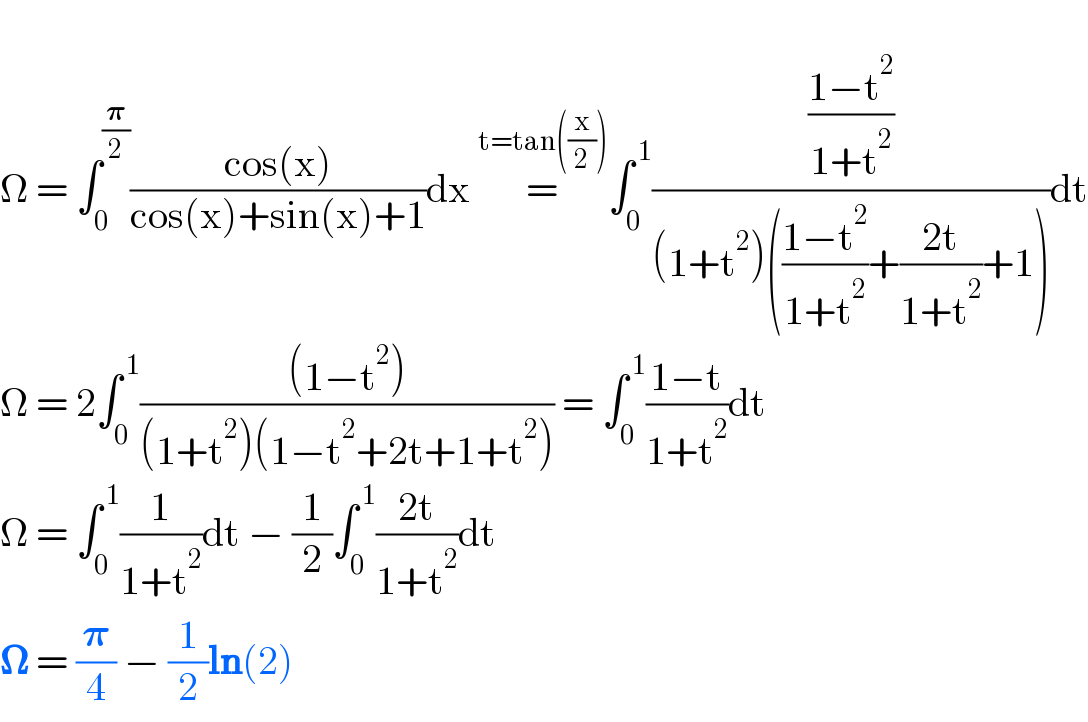   Ω = ∫_0 ^(𝛑/2) ((cos(x))/(cos(x)+sin(x)+1))dx =^(t=tan((x/2))) ∫_0 ^( 1) (((1−t^2 )/(1+t^2 ))/((1+t^2 )(((1−t^2 )/(1+t^2 ))+((2t)/(1+t^2 ))+1)))dt  Ω = 2∫_0 ^( 1) (((1−t^2 ))/((1+t^2 )(1−t^2 +2t+1+t^2 ))) = ∫_0 ^( 1) ((1−t)/(1+t^2 ))dt  Ω = ∫_0 ^( 1) (1/(1+t^2 ))dt − (1/2)∫_0 ^( 1) ((2t)/(1+t^2 ))dt  𝛀 = (𝛑/4) − (1/2)ln(2)  