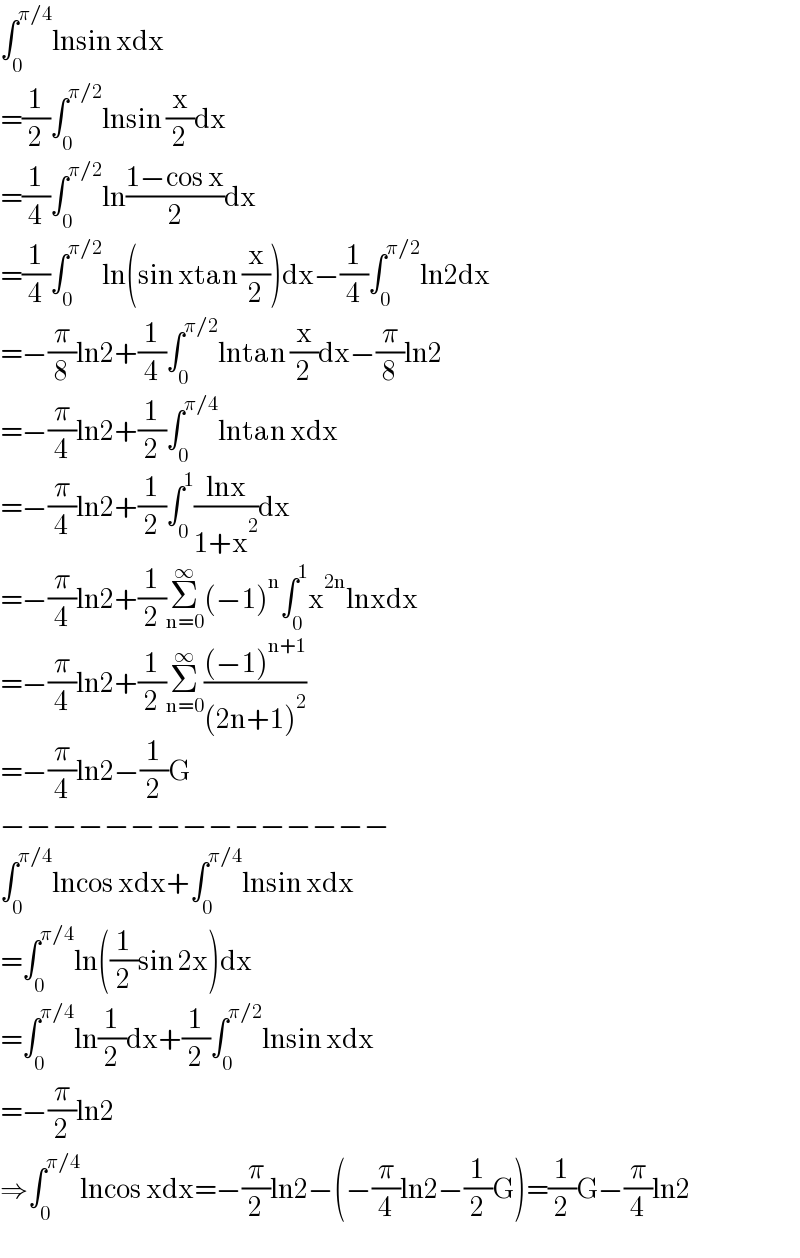 ∫_0 ^(π/4) lnsin xdx  =(1/2)∫_0 ^(π/2) lnsin (x/2)dx  =(1/4)∫_0 ^(π/2) ln((1−cos x)/2)dx  =(1/4)∫_0 ^(π/2) ln(sin xtan (x/2))dx−(1/4)∫_0 ^(π/2) ln2dx  =−(π/8)ln2+(1/4)∫_0 ^(π/2) lntan (x/2)dx−(π/8)ln2  =−(π/4)ln2+(1/2)∫_0 ^(π/4) lntan xdx  =−(π/4)ln2+(1/2)∫_0 ^1 ((lnx)/(1+x^2 ))dx  =−(π/4)ln2+(1/2)Σ_(n=0) ^∞ (−1)^n ∫_0 ^1 x^(2n) lnxdx  =−(π/4)ln2+(1/2)Σ_(n=0) ^∞ (((−1)^(n+1) )/((2n+1)^2 ))  =−(π/4)ln2−(1/2)G  −−−−−−−−−−−−−−−  ∫_0 ^(π/4) lncos xdx+∫_0 ^(π/4) lnsin xdx  =∫_0 ^(π/4) ln((1/2)sin 2x)dx  =∫_0 ^(π/4) ln(1/2)dx+(1/2)∫_0 ^(π/2) lnsin xdx  =−(π/2)ln2  ⇒∫_0 ^(π/4) lncos xdx=−(π/2)ln2−(−(π/4)ln2−(1/2)G)=(1/2)G−(π/4)ln2  