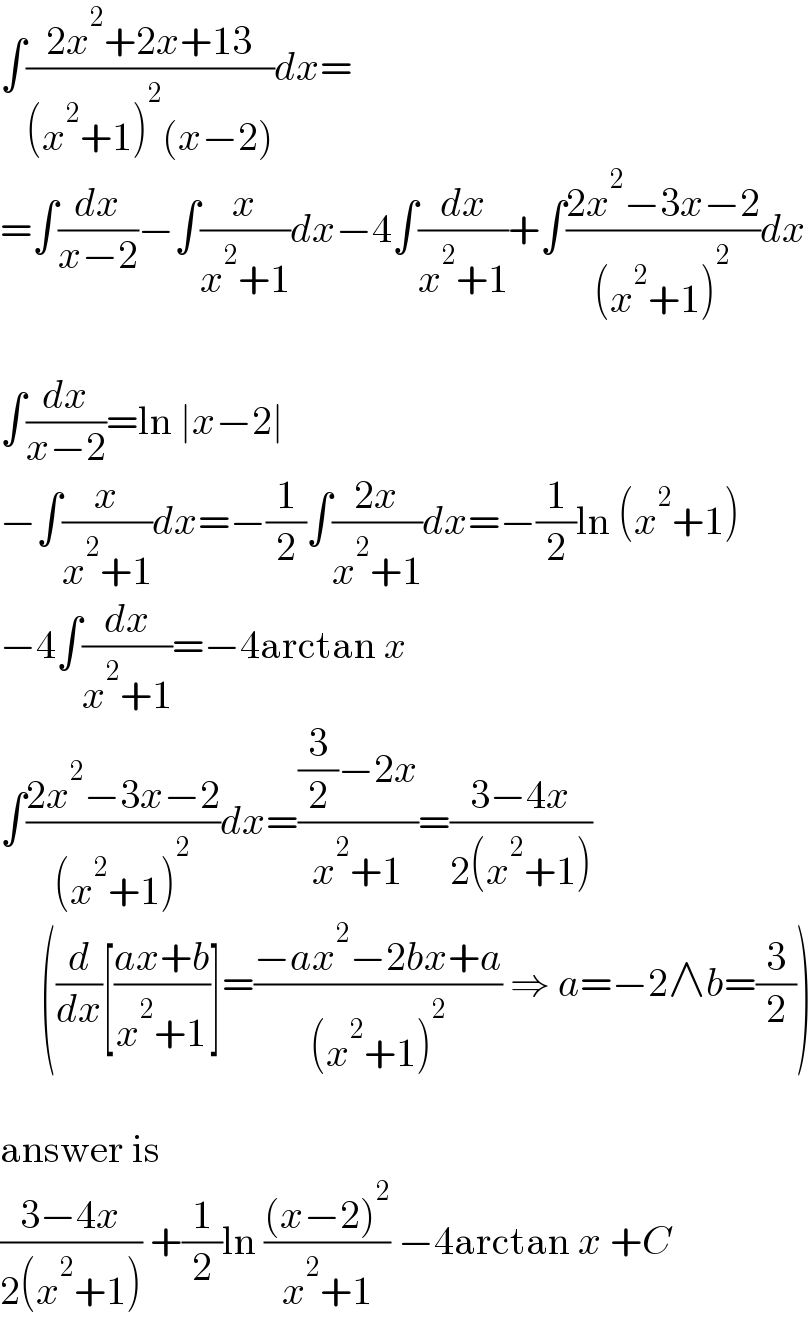 ∫((2x^2 +2x+13)/((x^2 +1)^2 (x−2)))dx=  =∫(dx/(x−2))−∫(x/(x^2 +1))dx−4∫(dx/(x^2 +1))+∫((2x^2 −3x−2)/((x^2 +1)^2 ))dx    ∫(dx/(x−2))=ln ∣x−2∣  −∫(x/(x^2 +1))dx=−(1/2)∫((2x)/(x^2 +1))dx=−(1/2)ln (x^2 +1)  −4∫(dx/(x^2 +1))=−4arctan x  ∫((2x^2 −3x−2)/((x^2 +1)^2 ))dx=(((3/2)−2x)/(x^2 +1))=((3−4x)/(2(x^2 +1)))       ((d/dx)[((ax+b)/(x^2 +1))]=((−ax^2 −2bx+a)/((x^2 +1)^2 )) ⇒ a=−2∧b=(3/2))    answer is  ((3−4x)/(2(x^2 +1))) +(1/2)ln (((x−2)^2 )/(x^2 +1)) −4arctan x +C  