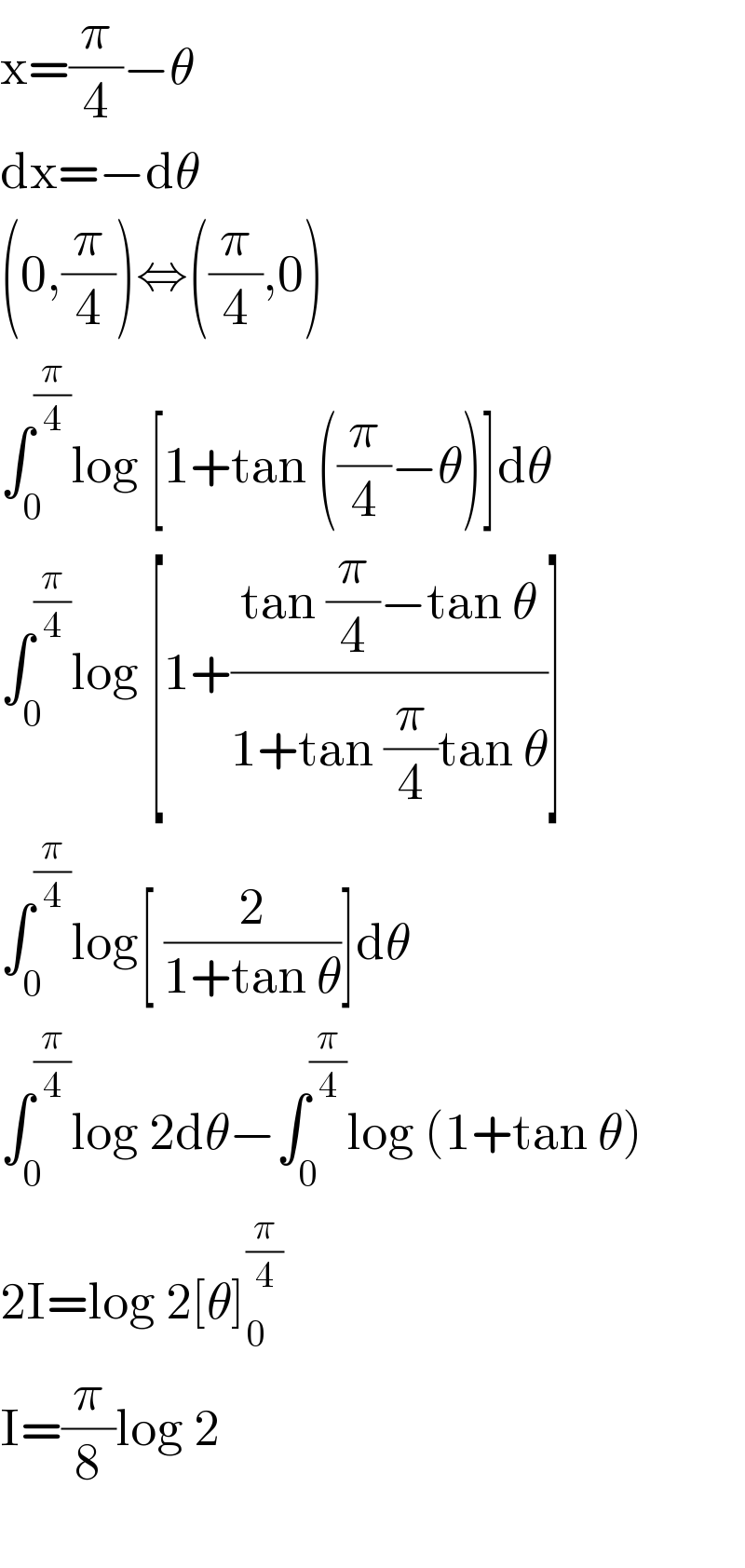 x=(π/4)−θ  dx=−dθ  (0,(π/4))⇔((π/4),0)  ∫_0 ^(π/4) log [1+tan ((π/4)−θ)]dθ  ∫_0 ^(π/4) log [1+((tan (π/4)−tan θ)/(1+tan (π/4)tan θ))]  ∫_0 ^(π/4) log[ (2/(1+tan θ))]dθ  ∫_0 ^(π/4) log 2dθ−∫_0 ^(π/4) log (1+tan θ)  2I=log 2[θ]_0 ^(π/4)   I=(π/8)log 2    