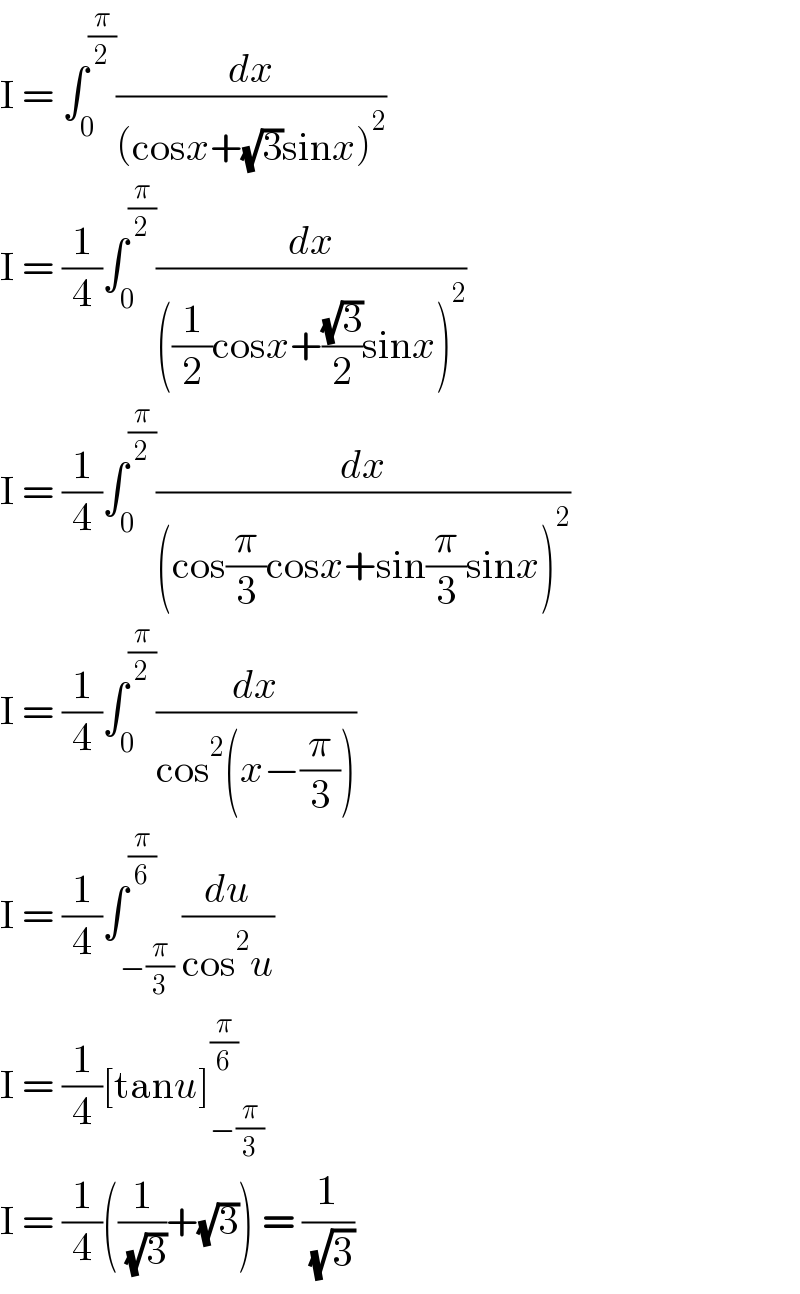 I = ∫_0 ^(π/2) (dx/((cosx+(√3)sinx)^2 ))  I = (1/4)∫_0 ^(π/2) (dx/(((1/2)cosx+((√3)/2)sinx)^2 ))  I = (1/4)∫_0 ^(π/2) (dx/((cos(π/3)cosx+sin(π/3)sinx)^2 ))  I = (1/4)∫_0 ^(π/2) (dx/(cos^2 (x−(π/3))))  I = (1/4)∫_(−(π/3)) ^(π/6) (du/(cos^2 u))  I = (1/4)[tanu]_(−(π/3)) ^(π/6)   I = (1/4)((1/( (√3)))+(√3)) = (1/( (√3)))  