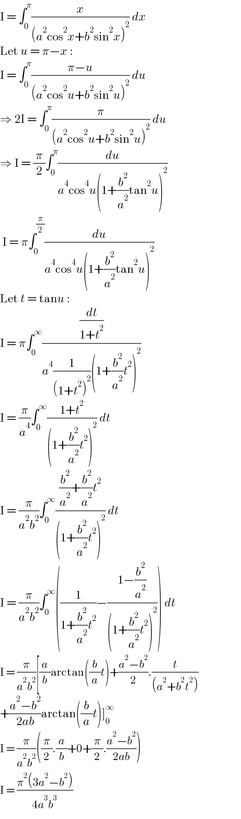 I = ∫_0 ^π (x/((a^2 cos^2 x+b^2 sin^2 x)^2 )) dx  Let u = π−x :  I = ∫_0 ^π ((π−u)/((a^2 cos^2 u+b^2 sin^2 u)^2 )) du  ⇒ 2I = ∫_0 ^π (π/((a^2 cos^2 u+b^2 sin^2 u)^2 )) du  ⇒ I = (π/2)∫_0 ^π (du/(a^4 cos^4 u(1+(b^2 /a^2 )tan^2 u)^2 ))   I = π∫_0 ^(π/2) (du/(a^4 cos^4 u(1+(b^2 /a^2 )tan^2 u)^2 ))  Let t = tanu :  I = π∫_0 ^∞ ((dt/(1+t^2 ))/(a^4 (1/((1+t^2 )^2 ))(1+(b^2 /a^2 )t^2 )^2 ))  I = (π/a^4 )∫_0 ^∞ ((1+t^2 )/((1+(b^2 /a^2 )t^2 )^2 )) dt  I = (π/(a^2 b^2 ))∫_0 ^∞ (((b^2 /a^2 )+(b^2 /a^2 )t^2 )/((1+(b^2 /a^2 )t^2 )^2 )) dt  I = (π/(a^2 b^2 ))∫_0 ^∞ ((1/(1+(b^2 /a^2 )t^2 ))−((1−(b^2 /a^2 ))/((1+(b^2 /a^2 )t^2 )^2 ))) dt  I = (π/(a^2 b^2 ))[(a/b)arctan((b/a)t)+((a^2 −b^2 )/2).(t/((a^2 +b^2 t^2 )))  +((a^2 −b^2 )/(2ab))arctan((b/a)t)]_0 ^∞   I = (π/(a^2 b^2 ))((π/2).(a/b)+0+(π/2).((a^2 −b^2 )/(2ab)))  I = ((π^2 (3a^2 −b^2 ))/(4a^3 b^3 ))  