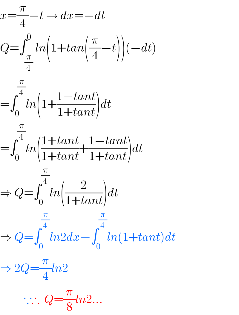 x=(π/4)−t → dx=−dt  Q=∫_(π/4) ^0 ln(1+tan((π/4)−t))(−dt)  =∫_0 ^(π/4) ln(1+((1−tant)/(1+tant)))dt  =∫_0 ^(π/4) ln(((1+tant)/(1+tant))+((1−tant)/(1+tant)))dt  ⇒ Q=∫_0 ^(π/4) ln((2/(1+tant)))dt  ⇒ Q=∫_0 ^(π/4) ln2dx−∫_0 ^(π/4) ln(1+tant)dt  ⇒ 2Q=(π/4)ln2            ∵∴  Q=(π/8)ln2...  