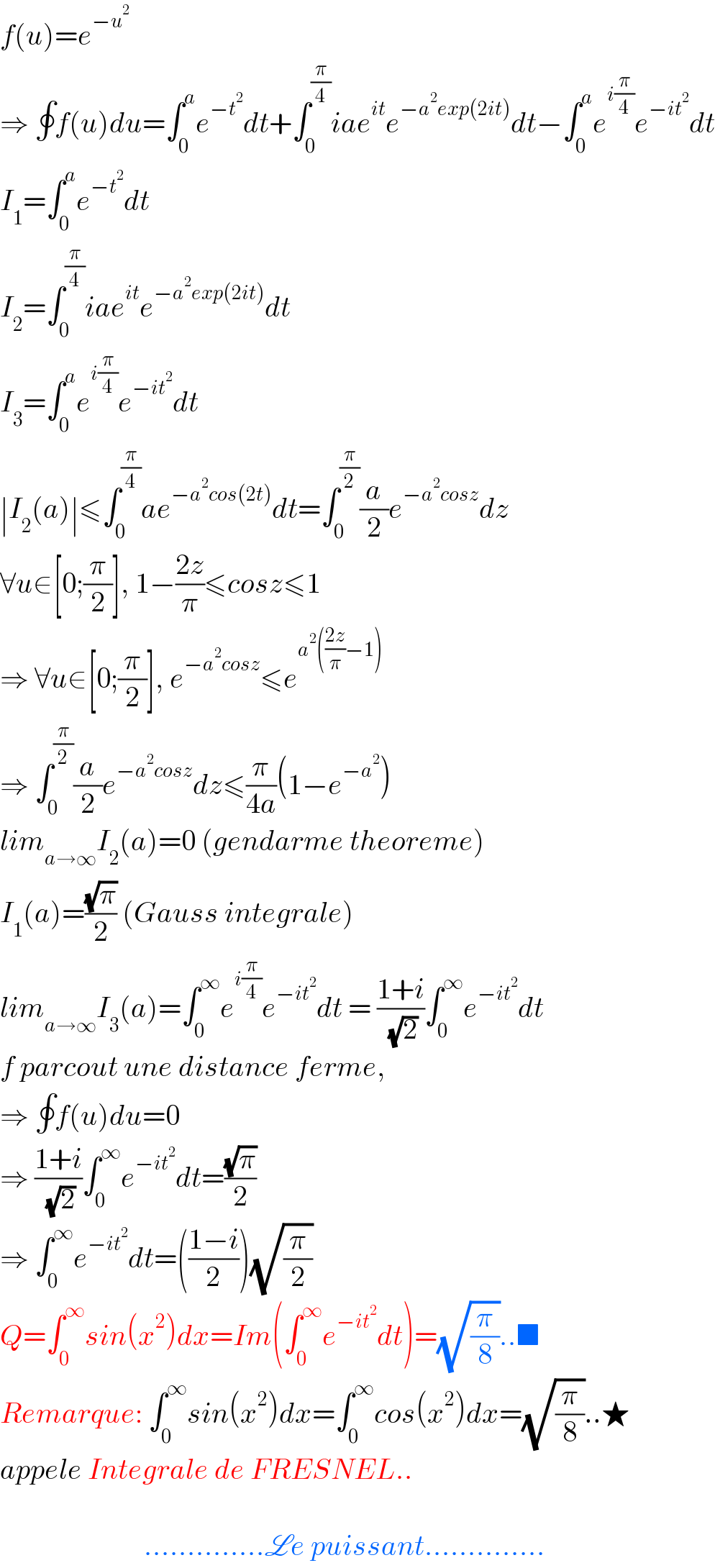 f(u)=e^(−u^2 )   ⇒ ∮f(u)du=∫_0 ^a e^(−t^2 ) dt+∫_0 ^(π/4) iae^(it) e^(−a^2 exp(2it)) dt−∫_0 ^a e^(i(π/4)) e^(−it^2 ) dt  I_1 =∫_0 ^a e^(−t^2 ) dt  I_2 =∫_0 ^(π/4) iae^(it) e^(−a^2 exp(2it)) dt  I_3 =∫_0 ^a e^(i(π/4)) e^(−it^2 ) dt  ∣I_2 (a)∣≤∫_0 ^(π/4) ae^(−a^2 cos(2t)) dt=∫_0 ^(π/2) (a/2)e^(−a^2 cosz) dz  ∀u∈[0;(π/2)], 1−((2z)/π)≤cosz≤1  ⇒ ∀u∈[0;(π/2)], e^(−a^2 cosz) ≤e^(a^2 (((2z)/π)−1))   ⇒ ∫_0 ^(π/2) (a/2)e^(−a^2 cosz) dz≤(π/(4a))(1−e^(−a^2 ) )  lim_(a→∞) I_2 (a)=0 (gendarme theoreme)  I_1 (a)=((√π)/2) (Gauss integrale)  lim_(a→∞) I_3 (a)=∫_0 ^∞ e^(i(π/4)) e^(−it^2 ) dt = ((1+i)/( (√2)))∫_0 ^∞ e^(−it^2 ) dt  f parcout une distance ferme,  ⇒ ∮f(u)du=0  ⇒ ((1+i)/( (√2)))∫_0 ^∞ e^(−it^2 ) dt=((√π)/2)  ⇒ ∫_0 ^∞ e^(−it^2 ) dt=(((1−i)/2))(√(π/2))  Q=∫_0 ^∞ sin(x^2 )dx=Im(∫_0 ^∞ e^(−it^2 ) dt)=(√(π/8))..■  Remarque: ∫_0 ^∞ sin(x^2 )dx=∫_0 ^∞ cos(x^2 )dx=(√(π/8))..★  appele Integrale de FRESNEL..                             ..............Le puissant..............  
