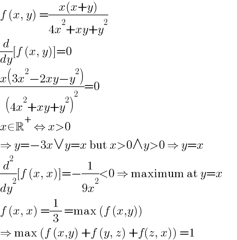 f (x, y) =((x(x+y))/(4x^2 +xy+y^2 ))  (d/dy)[f (x, y)]=0  ((x(3x^2 −2xy−y^2 ))/((4x^2 +xy+y^2 )^2 ))=0  x∈R^+  ⇔ x>0  ⇒ y=−3x∨y=x but x>0∧y>0 ⇒ y=x  (d^2 /dy^2 )[f (x, x)]=−(1/(9x^2 ))<0 ⇒ maximum at y=x  f (x, x) =(1/3) =max (f (x,y))  ⇒ max (f (x,y) +f (y, z) +f(z, x)) =1  