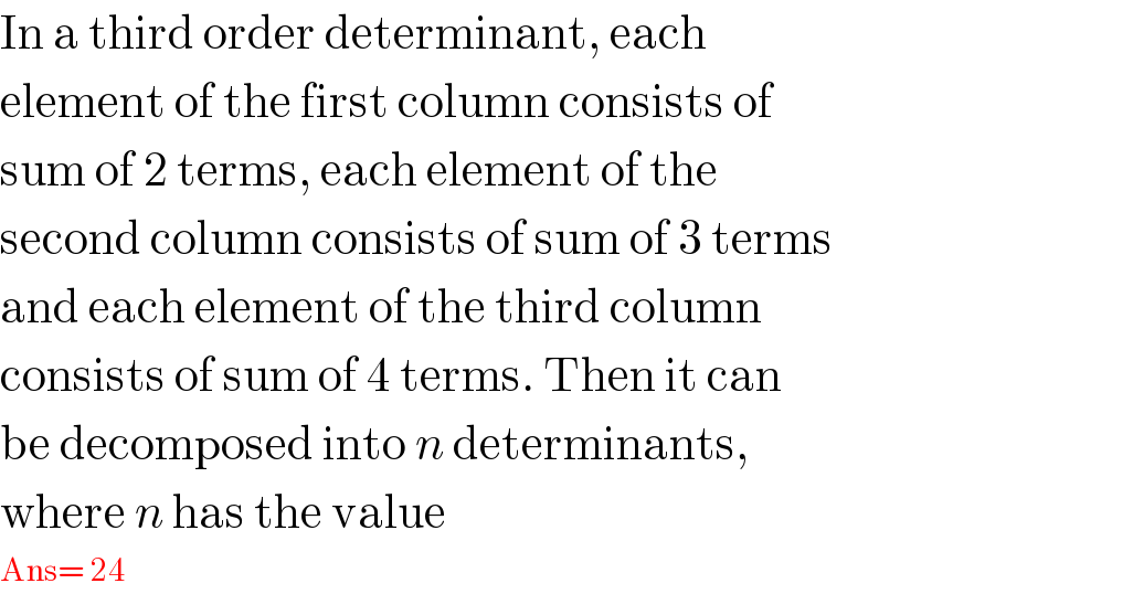 In a third order determinant, each  element of the first column consists of  sum of 2 terms, each element of the  second column consists of sum of 3 terms  and each element of the third column  consists of sum of 4 terms. Then it can  be decomposed into n determinants,  where n has the value  Ans= 24  