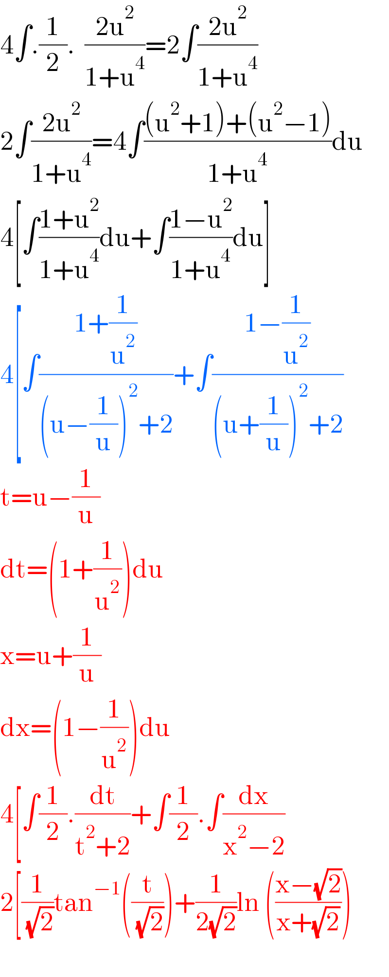 4∫.(1/2).  ((2u^2 )/(1+u^4 ))=2∫((2u^2 )/(1+u^4 ))  2∫((2u^2 )/(1+u^4 ))=4∫(((u^2 +1)+(u^2 −1))/(1+u^4 ))du  4[∫((1+u^2 )/(1+u^4 ))du+∫((1−u^2 )/(1+u^4 ))du]  4[∫((1+(1/u^2 ))/((u−(1/u))^2 +2))+∫((1−(1/u^2 ))/((u+(1/u))^2 +2))  t=u−(1/u)  dt=(1+(1/u^2 ))du  x=u+(1/u)  dx=(1−(1/u^2 ))du  4[∫(1/2).(dt/(t^2 +2))+∫(1/2).∫(dx/(x^2 −2))  2[(1/( (√2)))tan^(−1) ((t/( (√2))))+(1/(2(√2)))ln (((x−(√2))/(x+(√2))))    