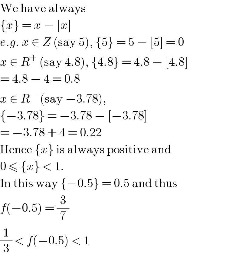 We have always  {x} = x − [x]  e.g. x ∈ Z (say 5), {5} = 5 − [5] = 0  x ∈ R^+  (say 4.8), {4.8} = 4.8 − [4.8]  = 4.8 − 4 = 0.8  x ∈ R^−  (say −3.78),  {−3.78} = −3.78 − [−3.78]  = −3.78 + 4 = 0.22  Hence {x} is always positive and  0 ≤ {x} < 1.  In this way {−0.5} = 0.5 and thus  f(−0.5) = (3/7)  (1/3) < f(−0.5) < 1  