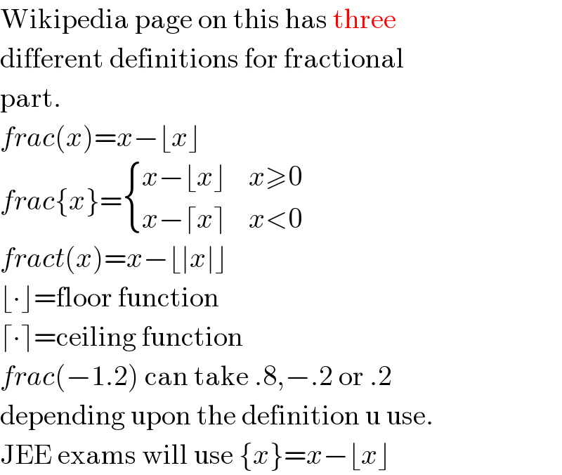 Wikipedia page on this has three  different definitions for fractional  part.  frac(x)=x−⌊x⌋  frac{x}= { ((x−⌊x⌋),(x≥0)),((x−⌈x⌉),(x<0)) :}  fract(x)=x−⌊∣x∣⌋  ⌊∙⌋=floor function  ⌈∙⌉=ceiling function  frac(−1.2) can take .8,−.2 or .2  depending upon the definition u use.  JEE exams will use {x}=x−⌊x⌋  