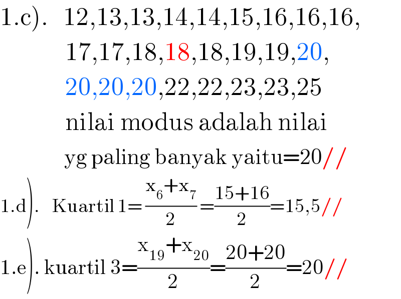 1.c).   12,13,13,14,14,15,16,16,16,               17,17,18,18,18,19,19,20,               20,20,20,22,22,23,23,25               nilai modus adalah nilai                  yg paling banyak yaitu=20//  1.d).    Kuartil 1= ((x_6 +x_7 )/2) =((15+16)/2)=15,5//  1.e). kuartil 3=((x_(19) +x_(20) )/2)=((20+20)/2)=20//  