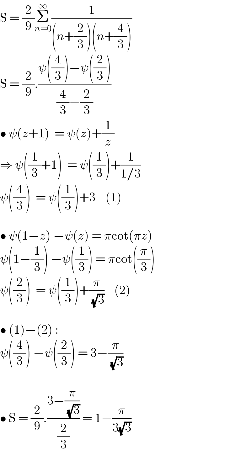 S = (2/9)Σ_(n=0) ^∞ (1/((n+(2/3))(n+(4/3))))  S = (2/9).((ψ((4/3))−ψ((2/3)))/((4/3)−(2/3)))  • ψ(z+1)  = ψ(z)+(1/z)  ⇒ ψ((1/3)+1)  = ψ((1/3))+(1/(1/3))  ψ((4/3))  = ψ((1/3))+3    (1)    • ψ(1−z) −ψ(z) = πcot(πz)  ψ(1−(1/3)) −ψ((1/3)) = πcot((π/3))  ψ((2/3))  = ψ((1/3))+(π/( (√3)))    (2)    • (1)−(2) :  ψ((4/3)) −ψ((2/3)) = 3−(π/( (√3)))    • S = (2/9).((3−(π/( (√3))))/(2/3)) = 1−(π/(3(√3)))  