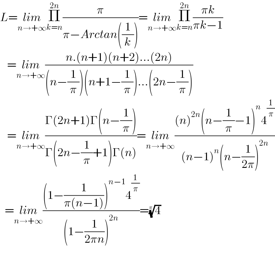 L=lim_(n→+∞) Π_(k=n) ^(2n) (π/(π−Arctan((1/k))))=lim_(n→+∞) Π_(k=n) ^(2n) ((πk)/(πk−1))     =lim_(n→+∞) ((n.(n+1)(n+2)...(2n))/((n−(1/π))(n+1−(1/π))...(2n−(1/π))))     =lim_(n→+∞) ((Γ(2n+1)Γ(n−(1/π)))/(Γ(2n−(1/π)+1)Γ(n)))=lim_(n→+∞) (((n)^(2n) (n−(1/π)−1)^n 4^(1/π) )/((n−1)^n (n−(1/(2π)))^(2n) ))    =lim_(n→+∞) (((1−(1/(π(n−1))))^(n−1) 4^(1/π) )/((1−(1/(2πn)))^(2n) ))=(4)^(1/π)      