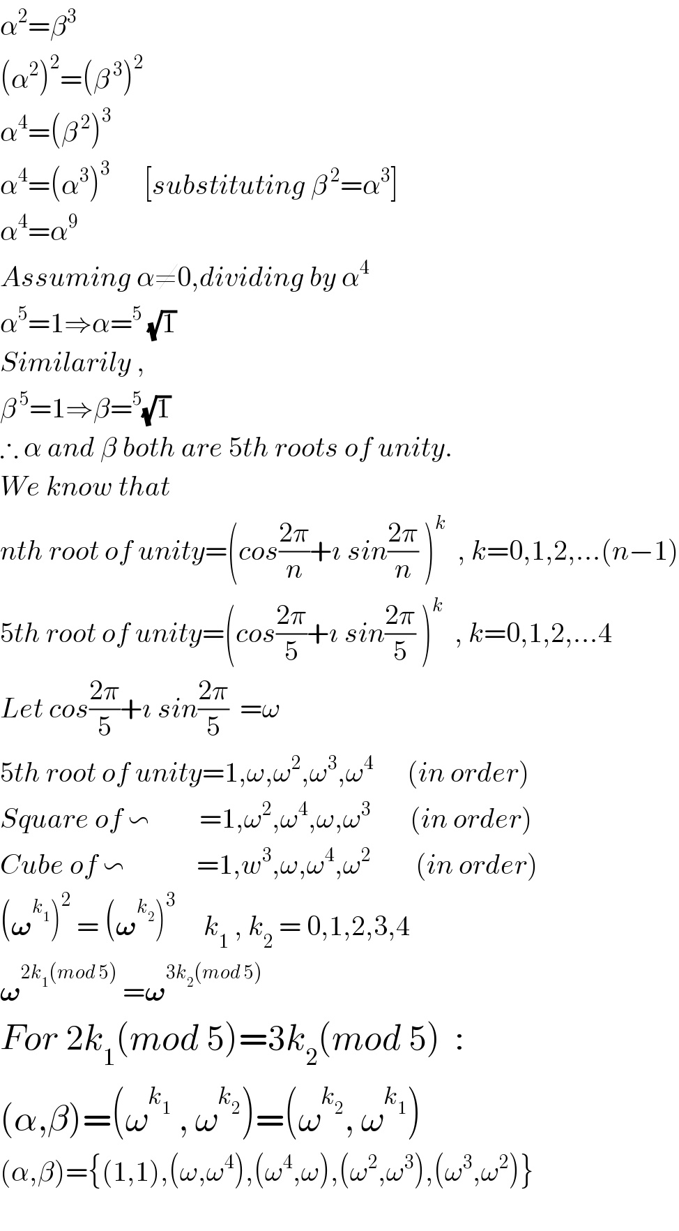 α^2 =β^3   (α^2 )^2 =(β^( 3) )^2   α^4 =(β^( 2) )^3   α^4 =(α^3 )^3       [substituting β^( 2) =α^3 ]  α^4 =α^9   Assuming α≠0,dividing by α^4   α^5 =1⇒α=^5  (√1)  Similarily ,  β^( 5) =1⇒β=^5 (√1)  ∴ α and β both are 5th roots of unity.  We know that   nth root of unity=(cos((2π)/n)+ı sin((2π)/n) )^k   , k=0,1,2,...(n−1)  5th root of unity=(cos((2π)/5)+ı sin((2π)/5) )^k   , k=0,1,2,...4  Let cos((2π)/5)+ı sin((2π)/5)  =ω  5th root of unity=1,ω,ω^2 ,ω^3 ,ω^4       (in order)  Square of ∽         =1,ω^2 ,ω^4 ,ω,ω^3        (in order)  Cube of ∽             =1,w^3 ,ω,ω^4 ,ω^2         (in order)  (𝛚^k_1  )^2  = (𝛚^k_2  )^3      k_1  , k_2  = 0,1,2,3,4  𝛚^(2k_1 (mod 5))  =𝛚^(3k_2 (mod 5))   For 2k_1 (mod 5)=3k_2 (mod 5)  :  (α,β)=(ω^k_1   , ω^k_2  )=(ω^k_2  , ω^k_1  )  (α,β)={(1,1),(ω,ω^4 ),(ω^4 ,ω),(ω^2 ,ω^3 ),(ω^3 ,ω^2 )}    