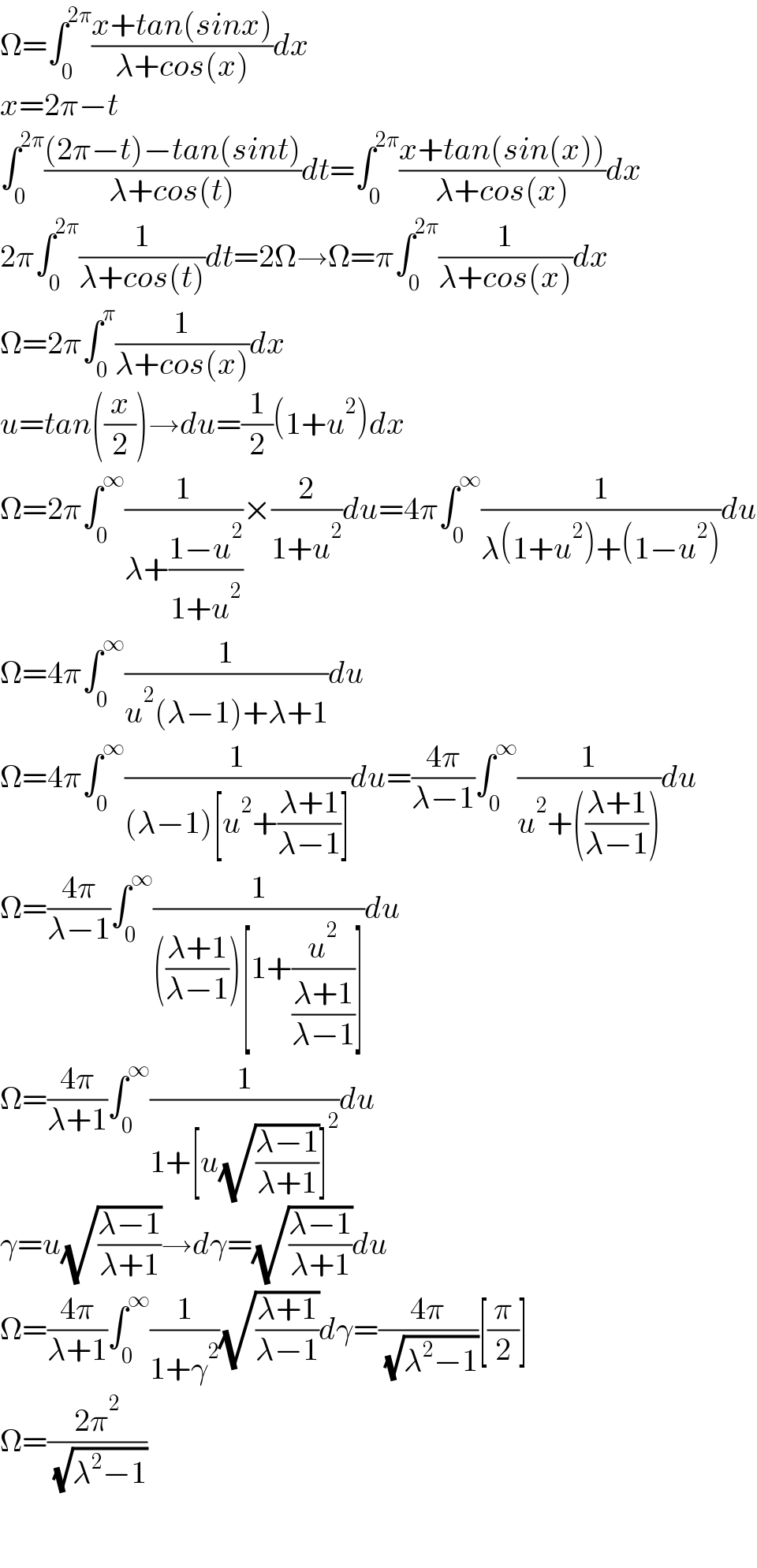 Ω=∫_0 ^(2π) ((x+tan(sinx))/(λ+cos(x)))dx  x=2π−t  ∫_0 ^(2π) (((2π−t)−tan(sint))/(λ+cos(t)))dt=∫_0 ^(2π) ((x+tan(sin(x)))/(λ+cos(x)))dx  2π∫_0 ^(2π) (1/(λ+cos(t)))dt=2Ω→Ω=π∫_0 ^(2π) (1/(λ+cos(x)))dx  Ω=2π∫_0 ^π (1/(λ+cos(x)))dx  u=tan((x/2))→du=(1/2)(1+u^2 )dx  Ω=2π∫_0 ^∞ (1/(λ+((1−u^2 )/(1+u^2 ))))×(2/(1+u^2 ))du=4π∫_0 ^∞ (1/(λ(1+u^2 )+(1−u^2 )))du  Ω=4π∫_0 ^∞ (1/(u^2 (λ−1)+λ+1))du  Ω=4π∫_0 ^∞ (1/((λ−1)[u^2 +((λ+1)/(λ−1))]))du=((4π)/(λ−1))∫_0 ^∞ (1/(u^2 +(((λ+1)/(λ−1)))))du  Ω=((4π)/(λ−1))∫_0 ^∞ (1/((((λ+1)/(λ−1)))[1+(u^2 /((λ+1)/(λ−1)))]))du  Ω=((4π)/(λ+1))∫_0 ^∞ (1/(1+[u(√((λ−1)/(λ+1)))]^2 ))du  γ=u(√((λ−1)/(λ+1)))→dγ=(√((λ−1)/(λ+1)))du  Ω=((4π)/(λ+1))∫_0 ^∞ (1/(1+γ^2 ))(√((λ+1)/(λ−1)))dγ=((4π)/( (√(λ^2 −1))))[(π/2)]  Ω=((2π^2 )/( (√(λ^2 −1))))      